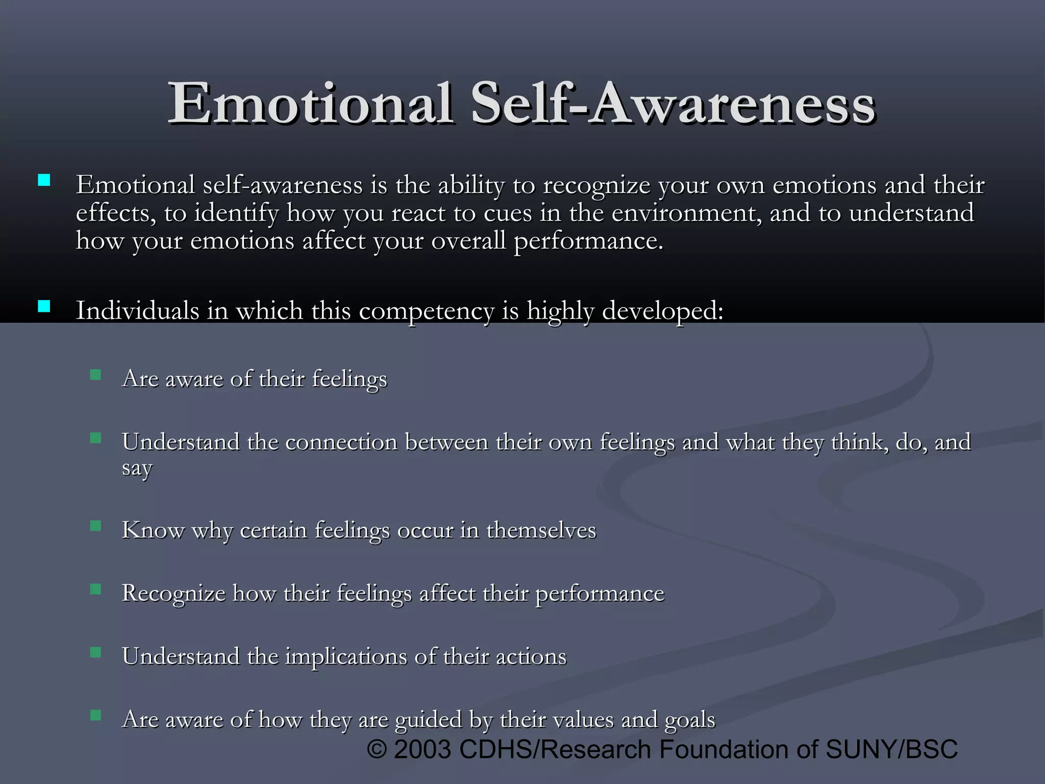 © 2003 CDHS/Research Foundation of SUNY/BSC
Emotional Self-AwarenessEmotional Self-Awareness
 Emotional self-awareness is the ability to recognize your own emotions and theirEmotional self-awareness is the ability to recognize your own emotions and their
effects, to identify how you react to cues in the environment, and to understandeffects, to identify how you react to cues in the environment, and to understand
how your emotions affect your overall performance.how your emotions affect your overall performance.
 Individuals in which this competency is highly developed:Individuals in which this competency is highly developed:
 Are aware of their feelingsAre aware of their feelings
 Understand the connection between their own feelings and what they think, do, andUnderstand the connection between their own feelings and what they think, do, and
saysay
 Know why certain feelings occur in themselvesKnow why certain feelings occur in themselves
 Recognize how their feelings affect their performanceRecognize how their feelings affect their performance
 Understand the implications of their actionsUnderstand the implications of their actions
 Are aware of how they are guided by their values and goalsAre aware of how they are guided by their values and goals
 