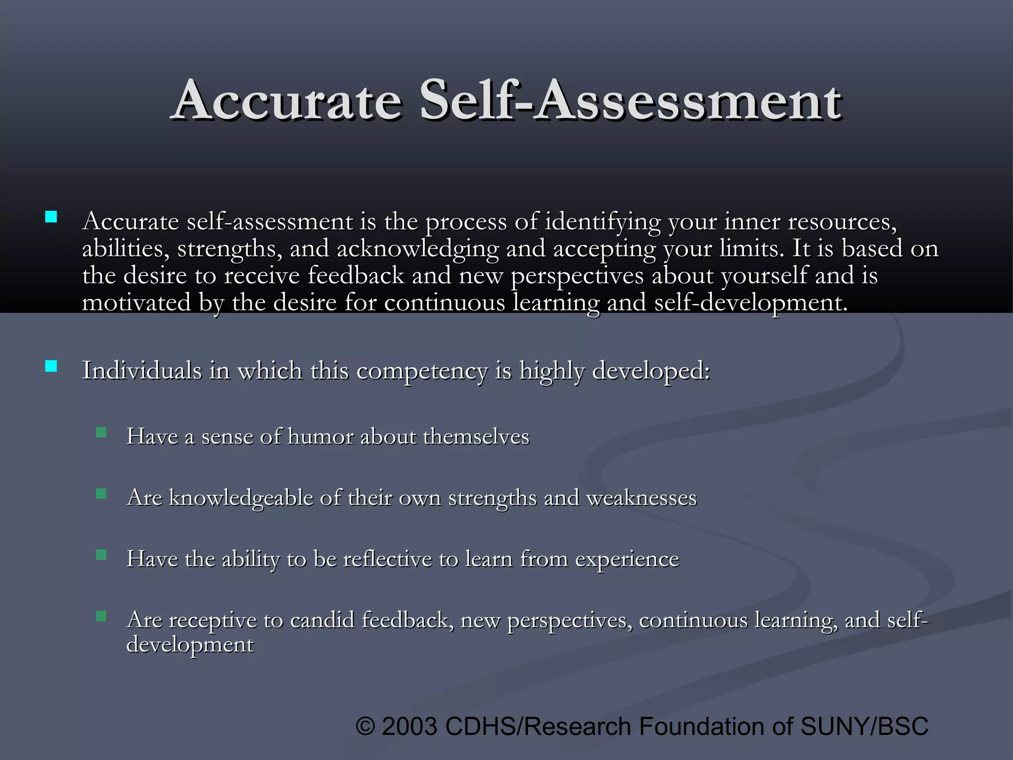 © 2003 CDHS/Research Foundation of SUNY/BSC
Accurate Self-AssessmentAccurate Self-Assessment
 Accurate self-assessment is the process of identifying your inner resources,Accurate self-assessment is the process of identifying your inner resources,
abilities, strengths, and acknowledging and accepting your limits. It is based onabilities, strengths, and acknowledging and accepting your limits. It is based on
the desire to receive feedback and new perspectives about yourself and isthe desire to receive feedback and new perspectives about yourself and is
motivated by the desire for continuous learning and self-development.motivated by the desire for continuous learning and self-development.
 Individuals in which this competency is highly developed:Individuals in which this competency is highly developed:
 Have a sense of humor about themselvesHave a sense of humor about themselves
 Are knowledgeable of their own strengths and weaknessesAre knowledgeable of their own strengths and weaknesses
 Have the ability to be reflective to learn from experienceHave the ability to be reflective to learn from experience
 Are receptive to candid feedback, new perspectives, continuous learning, and self-Are receptive to candid feedback, new perspectives, continuous learning, and self-
developmentdevelopment
 