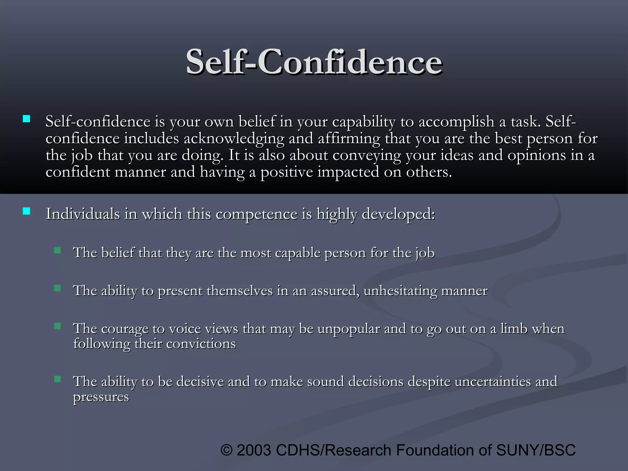 © 2003 CDHS/Research Foundation of SUNY/BSC
Self-ConfidenceSelf-Confidence
 Self-confidence is your own belief in your capability to accomplish a task. Self-Self-confidence is your own belief in your capability to accomplish a task. Self-
confidence includes acknowledging and affirming that you are the best person forconfidence includes acknowledging and affirming that you are the best person for
the job that you are doing. It is also about conveying your ideas and opinions in athe job that you are doing. It is also about conveying your ideas and opinions in a
confident manner and having a positive impacted on others.confident manner and having a positive impacted on others.
 Individuals in which this competence is highly developed:Individuals in which this competence is highly developed:
 The belief that they are the most capable person for the jobThe belief that they are the most capable person for the job
 The ability to present themselves in an assured, unhesitating mannerThe ability to present themselves in an assured, unhesitating manner
 The courage to voice views that may be unpopular and to go out on a limb whenThe courage to voice views that may be unpopular and to go out on a limb when
following their convictionsfollowing their convictions
 The ability to be decisive and to make sound decisions despite uncertainties andThe ability to be decisive and to make sound decisions despite uncertainties and
pressurespressures
 