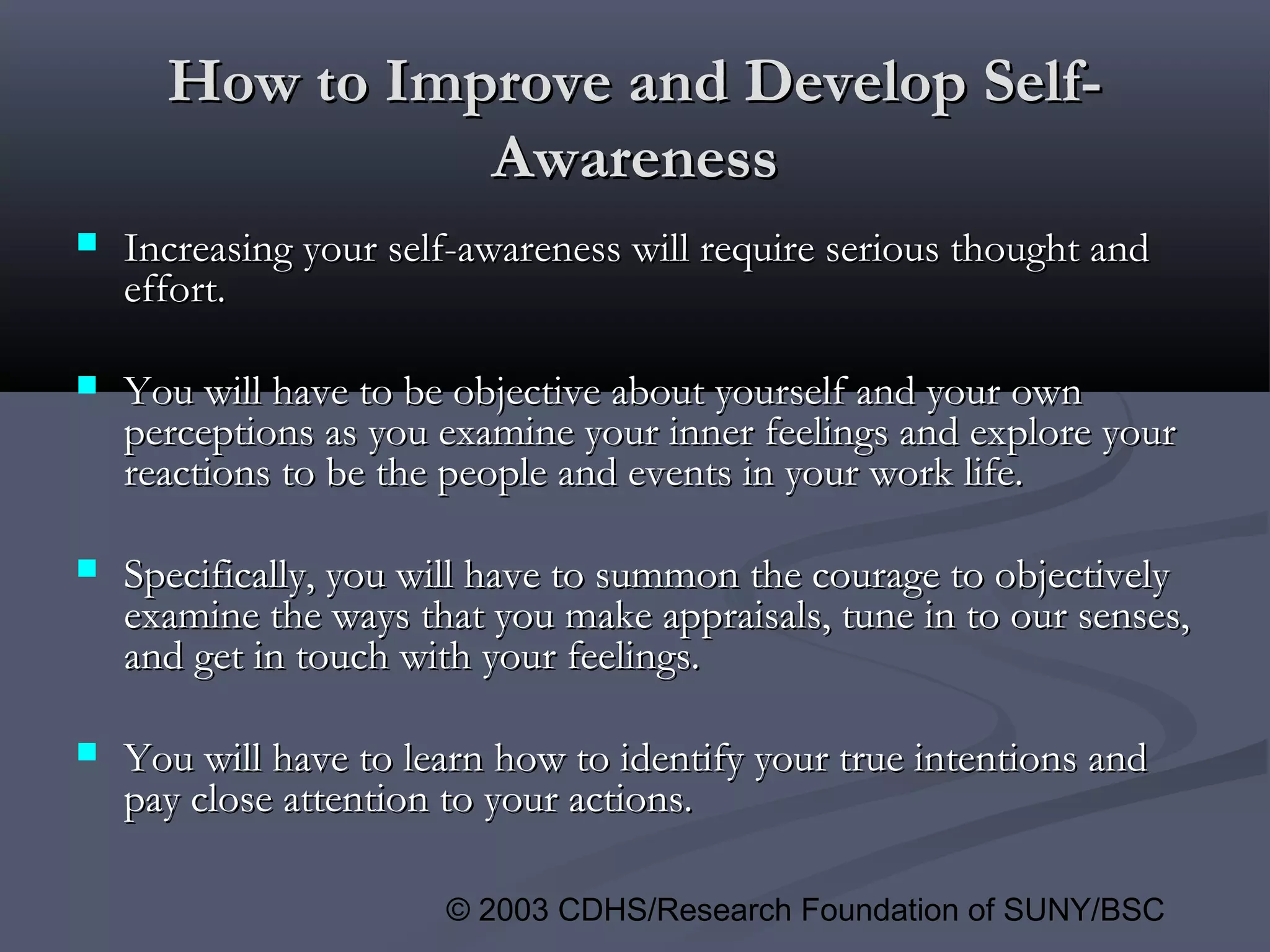 © 2003 CDHS/Research Foundation of SUNY/BSC
How to Improve and Develop Self-How to Improve and Develop Self-
AwarenessAwareness
 Increasing your self-awareness will require serious thought andIncreasing your self-awareness will require serious thought and
effort.effort.
 You will have to be objective about yourself and your ownYou will have to be objective about yourself and your own
perceptions as you examine your inner feelings and explore yourperceptions as you examine your inner feelings and explore your
reactions to be the people and events in your work life.reactions to be the people and events in your work life.
 Specifically, you will have to summon the courage to objectivelySpecifically, you will have to summon the courage to objectively
examine the ways that you make appraisals, tune in to our senses,examine the ways that you make appraisals, tune in to our senses,
and get in touch with your feelings.and get in touch with your feelings.
 You will have to learn how to identify your true intentions andYou will have to learn how to identify your true intentions and
pay close attention to your actions.pay close attention to your actions.
 