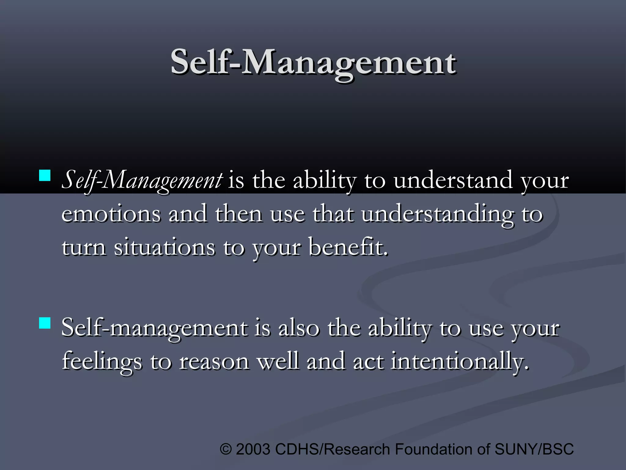 © 2003 CDHS/Research Foundation of SUNY/BSC
Self-ManagementSelf-Management
 Self-ManagementSelf-Management is the ability to understand youris the ability to understand your
emotions and then use that understanding toemotions and then use that understanding to
turn situations to your benefit.turn situations to your benefit.
 Self-management is also the ability to use yourSelf-management is also the ability to use your
feelings to reason well and act intentionally.feelings to reason well and act intentionally.
 