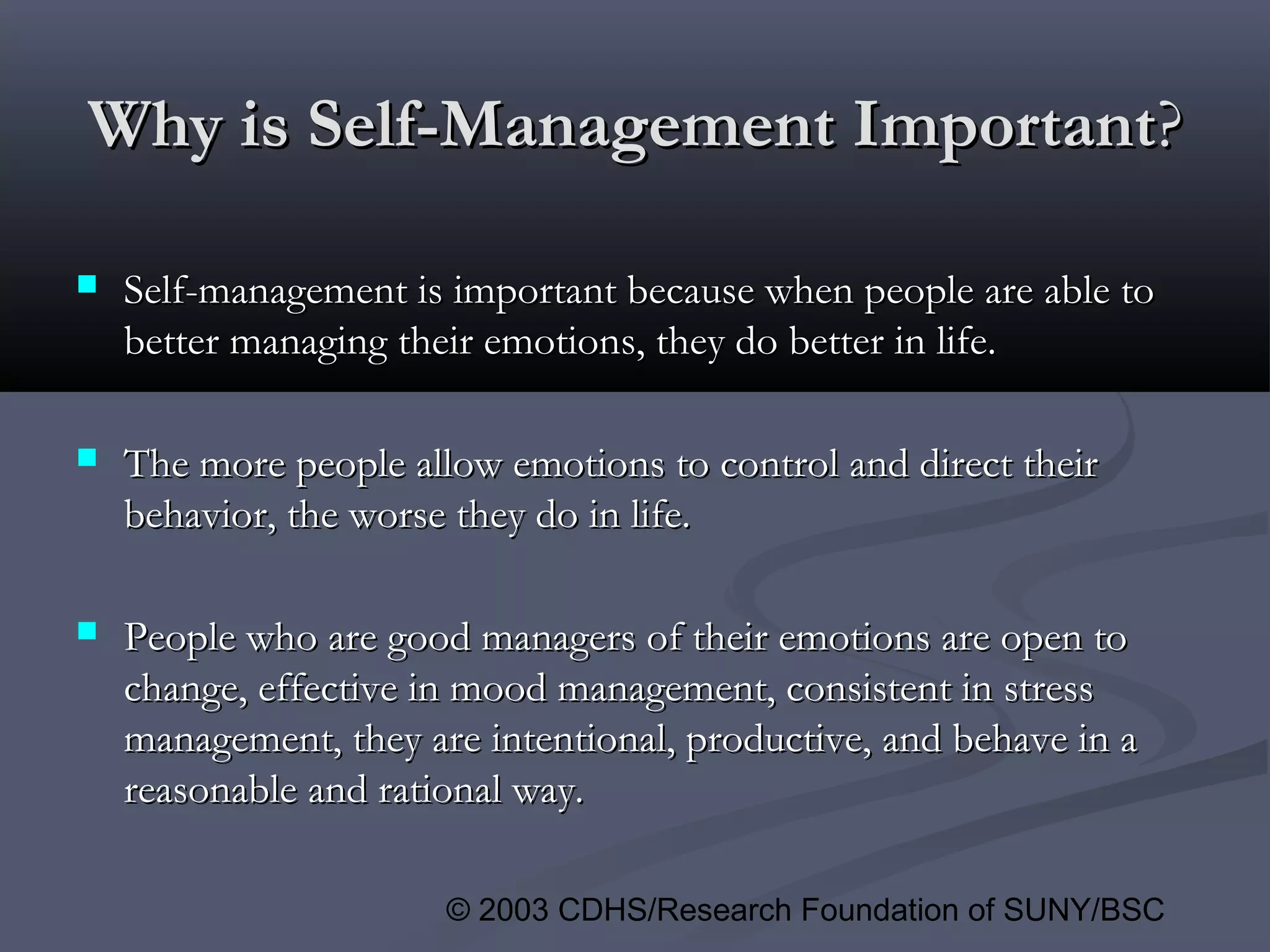 © 2003 CDHS/Research Foundation of SUNY/BSC
Why is Self-Management ImportantWhy is Self-Management Important??
 Self-management is important because when people are able toSelf-management is important because when people are able to
better managing their emotions, they do better in life.better managing their emotions, they do better in life.
 The more people allow emotions to control and direct theirThe more people allow emotions to control and direct their
behavior, the worse they do in life.behavior, the worse they do in life.
 People who are good managers of their emotions are open toPeople who are good managers of their emotions are open to
change, effective in mood management, consistent in stresschange, effective in mood management, consistent in stress
management, they are intentional, productive, and behave in amanagement, they are intentional, productive, and behave in a
reasonable and rational way.reasonable and rational way.
 