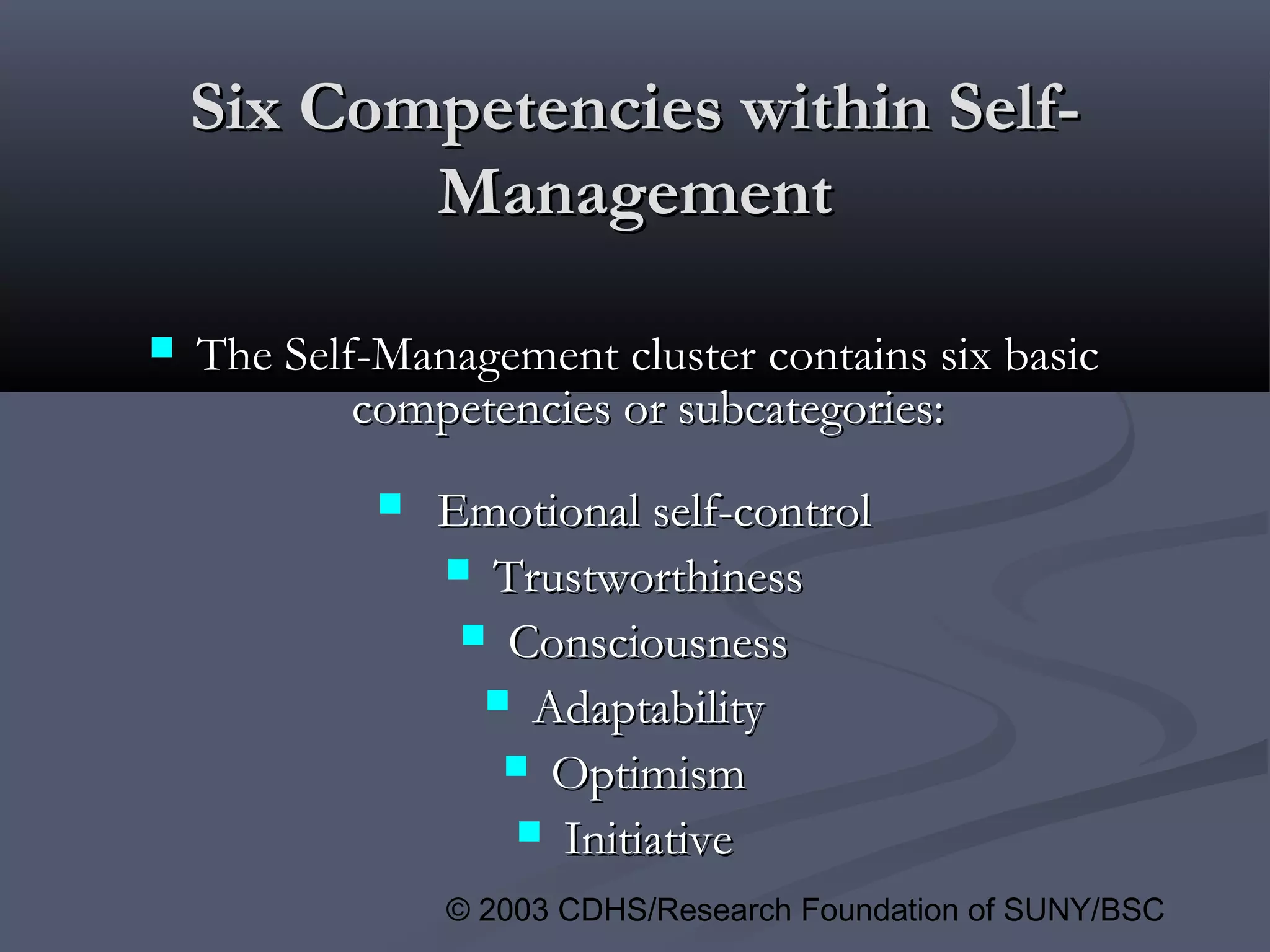 © 2003 CDHS/Research Foundation of SUNY/BSC
Six Competencies within Self-Six Competencies within Self-
ManagementManagement
 The Self-Management cluster contains six basicThe Self-Management cluster contains six basic
competencies or subcategories:competencies or subcategories:
 Emotional self-controlEmotional self-control
 TrustworthinessTrustworthiness
 ConsciousnessConsciousness
 AdaptabilityAdaptability
 OptimismOptimism
 InitiativeInitiative
 