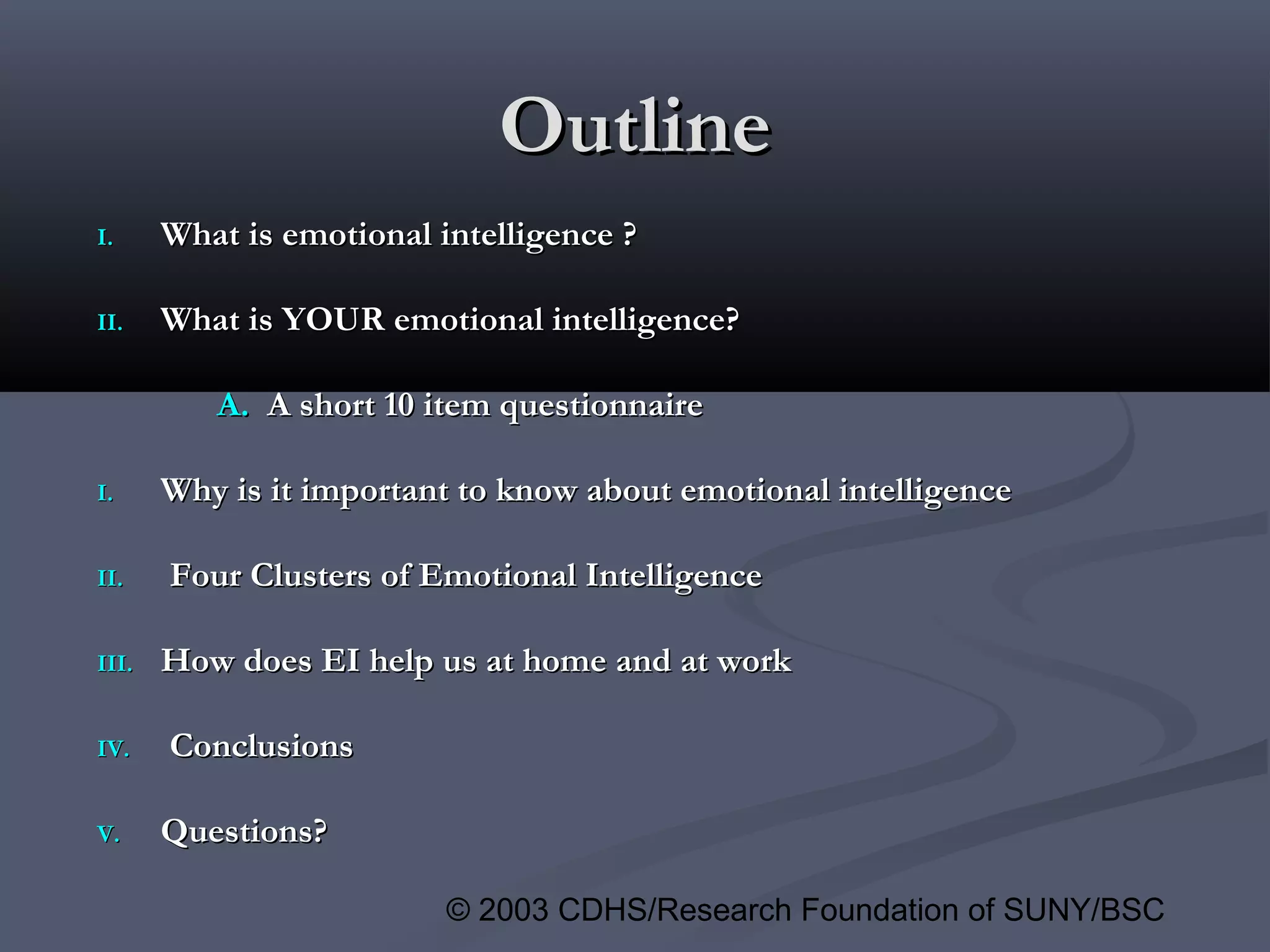 © 2003 CDHS/Research Foundation of SUNY/BSC
OutlineOutline
I.I. What is emotional intelligence ?What is emotional intelligence ?
II.II. What is YOUR emotional intelligence?What is YOUR emotional intelligence?
A.A. A short 10 item questionnaireA short 10 item questionnaire
I.I. Why is it important to know about emotional intelligenceWhy is it important to know about emotional intelligence
II.II. Four Clusters of Emotional IntelligenceFour Clusters of Emotional Intelligence
III.III. How does EI help us at home and at workHow does EI help us at home and at work
IV.IV. ConclusionsConclusions
V.V. Questions?Questions?
 