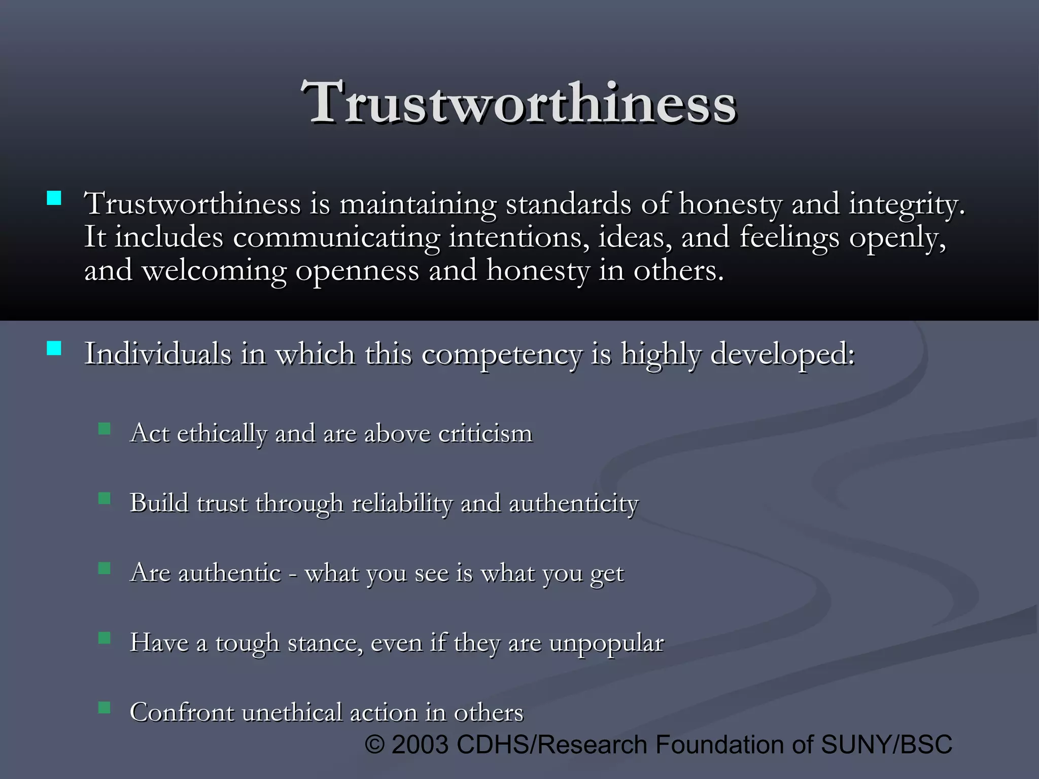 © 2003 CDHS/Research Foundation of SUNY/BSC
TrustworthinessTrustworthiness
 Trustworthiness is maintaining standards of honesty and integrity.Trustworthiness is maintaining standards of honesty and integrity.
It includes communicating intentions, ideas, and feelings openly,It includes communicating intentions, ideas, and feelings openly,
and welcoming openness and honesty in others.and welcoming openness and honesty in others.
 Individuals in which this competency is highly developed:Individuals in which this competency is highly developed:
 Act ethically and are above criticismAct ethically and are above criticism
 Build trust through reliability and authenticityBuild trust through reliability and authenticity
 Are authentic - what you see is what you getAre authentic - what you see is what you get
 Have a tough stance, even if they are unpopularHave a tough stance, even if they are unpopular
 Confront unethical action in othersConfront unethical action in others
 