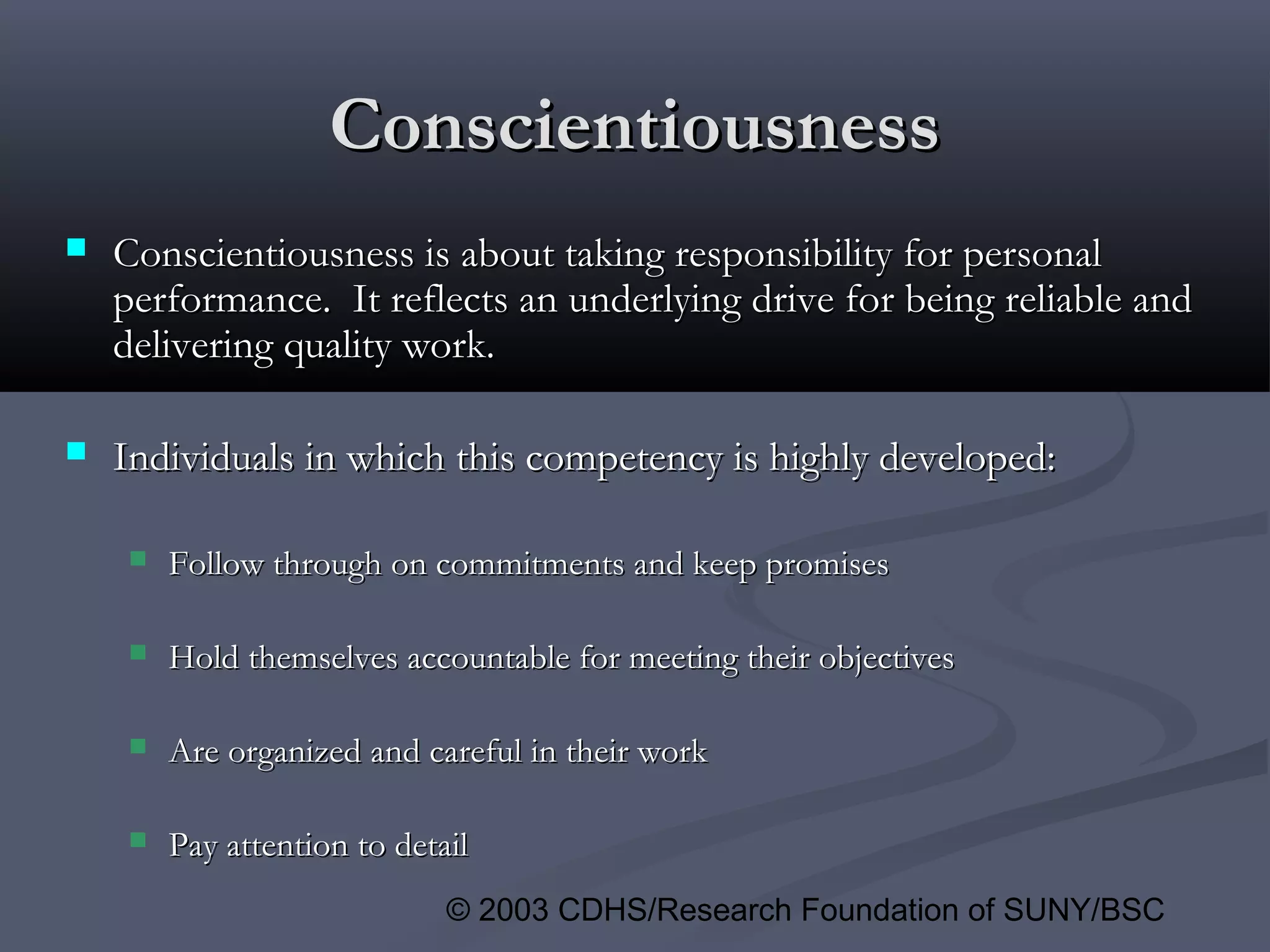 © 2003 CDHS/Research Foundation of SUNY/BSC
ConscientiousnessConscientiousness
 Conscientiousness is about taking responsibility for personalConscientiousness is about taking responsibility for personal
performance. It reflects an underlying drive for being reliable andperformance. It reflects an underlying drive for being reliable and
delivering quality work.delivering quality work.
 Individuals in which this competency is highly developed:Individuals in which this competency is highly developed:
 Follow through on commitments and keep promisesFollow through on commitments and keep promises
 Hold themselves accountable for meeting their objectivesHold themselves accountable for meeting their objectives
 Are organized and careful in their workAre organized and careful in their work
 Pay attention to detailPay attention to detail
 