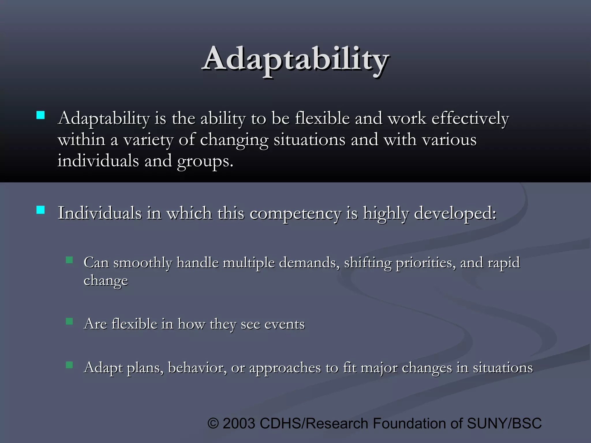 © 2003 CDHS/Research Foundation of SUNY/BSC
AdaptabilityAdaptability
 Adaptability is the ability to be flexible and work effectivelyAdaptability is the ability to be flexible and work effectively
within a variety of changing situations and with variouswithin a variety of changing situations and with various
individuals and groups.individuals and groups.
 Individuals in which this competency is highly developed:Individuals in which this competency is highly developed:
 Can smoothly handle multiple demands, shifting priorities, and rapidCan smoothly handle multiple demands, shifting priorities, and rapid
changechange
 Are flexible in how they see eventsAre flexible in how they see events
 Adapt plans, behavior, or approaches to fit major changes in situationsAdapt plans, behavior, or approaches to fit major changes in situations
 