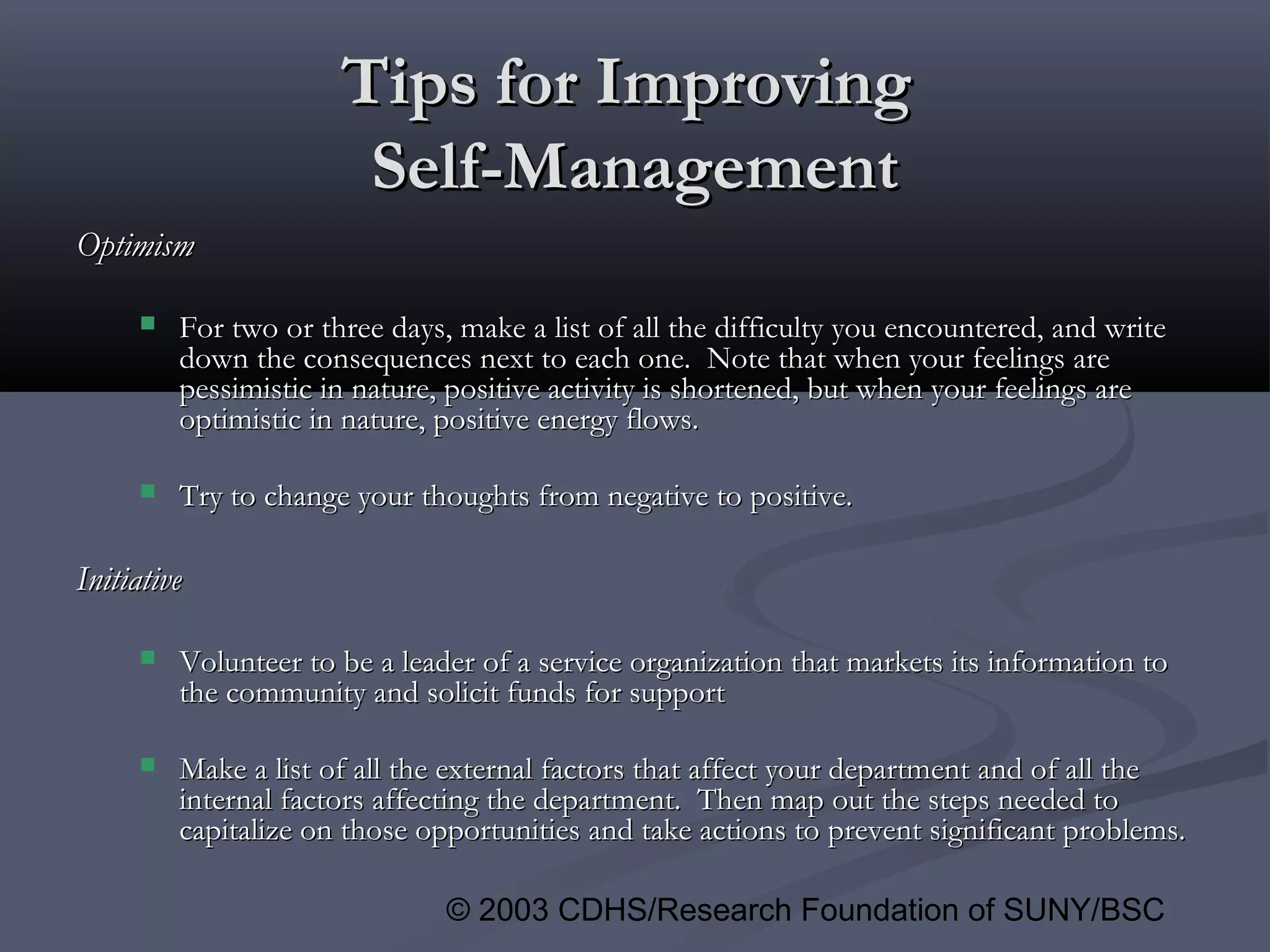 © 2003 CDHS/Research Foundation of SUNY/BSC
Tips for ImprovingTips for Improving
Self-ManagementSelf-Management
OptimismOptimism
 For two or three days, make a list of all the difficulty you encountered, and writeFor two or three days, make a list of all the difficulty you encountered, and write
down the consequences next to each one. Note that when your feelings aredown the consequences next to each one. Note that when your feelings are
pessimistic in nature, positive activity is shortened, but when your feelings arepessimistic in nature, positive activity is shortened, but when your feelings are
optimistic in nature, positive energy flows.optimistic in nature, positive energy flows.
 Try to change your thoughts from negative to positive.Try to change your thoughts from negative to positive.
InitiativeInitiative
 Volunteer to be a leader of a service organization that markets its information toVolunteer to be a leader of a service organization that markets its information to
the community and solicit funds for supportthe community and solicit funds for support
 Make a list of all the external factors that affect your department and of all theMake a list of all the external factors that affect your department and of all the
internal factors affecting the department. Then map out the steps needed tointernal factors affecting the department. Then map out the steps needed to
capitalize on those opportunities and take actions to prevent significant problems.capitalize on those opportunities and take actions to prevent significant problems.
 