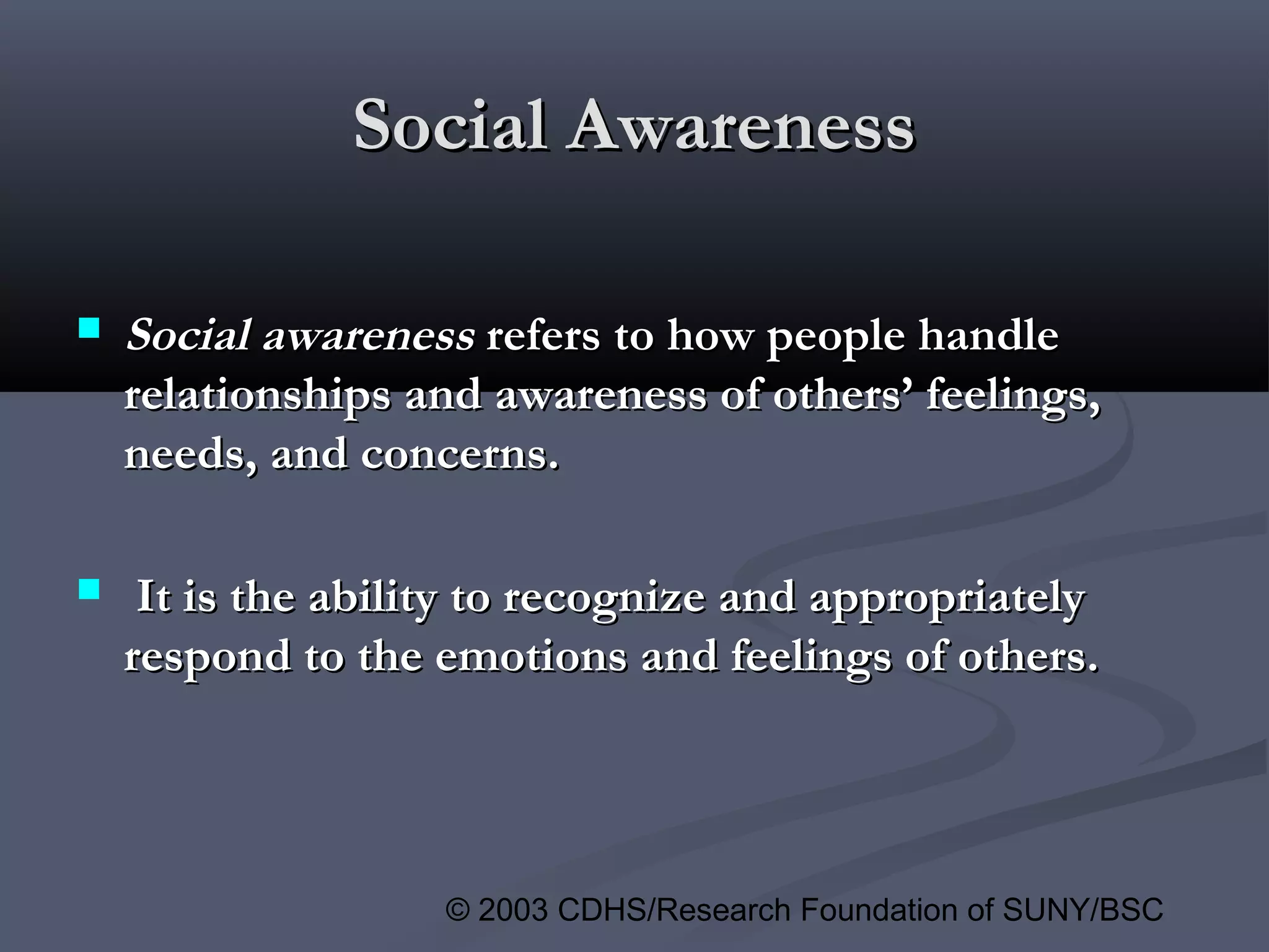 © 2003 CDHS/Research Foundation of SUNY/BSC
Social AwarenessSocial Awareness
 Social awarenessSocial awareness refers to how people handlerefers to how people handle
relationships and awareness of others’ feelings,relationships and awareness of others’ feelings,
needs, and concerns.needs, and concerns.
 It is the ability to recognize and appropriatelyIt is the ability to recognize and appropriately
respond to the emotions and feelings of others.respond to the emotions and feelings of others.
 