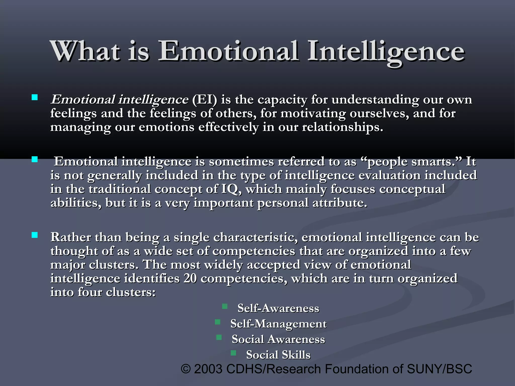 © 2003 CDHS/Research Foundation of SUNY/BSC
 Emotional intelligenceEmotional intelligence (EI) is the capacity for understanding our own(EI) is the capacity for understanding our own
feelings and the feelings of others, for motivating ourselves, and forfeelings and the feelings of others, for motivating ourselves, and for
managing our emotions effectively in our relationships.managing our emotions effectively in our relationships.
 Emotional intelligence is sometimes referred to as “people smarts.” ItEmotional intelligence is sometimes referred to as “people smarts.” It
is not generally included in the type of intelligence evaluation includedis not generally included in the type of intelligence evaluation included
in the traditional concept of IQ, which mainly focuses conceptualin the traditional concept of IQ, which mainly focuses conceptual
abilities, but it is a very important personal attribute.abilities, but it is a very important personal attribute.
 Rather than being a single characteristic, emotional intelligence can beRather than being a single characteristic, emotional intelligence can be
thought of as a wide set of competencies that are organized into a fewthought of as a wide set of competencies that are organized into a few
major clusters. The most widely accepted view of emotionalmajor clusters. The most widely accepted view of emotional
intelligence identifies 20 competencies, which are in turn organizedintelligence identifies 20 competencies, which are in turn organized
into four clusters:into four clusters:
 Self-AwarenessSelf-Awareness
 Self-ManagementSelf-Management
 Social AwarenessSocial Awareness
 Social SkillsSocial Skills
What is Emotional IntelligenceWhat is Emotional Intelligence
 