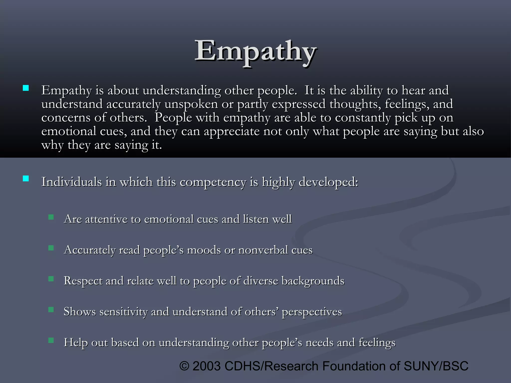© 2003 CDHS/Research Foundation of SUNY/BSC
EmpathyEmpathy
 EmpathyEmpathy is about understanding other people. It is the ability to hear andis about understanding other people. It is the ability to hear and
understand accurately unspoken or partly expressed thoughts, feelings, andunderstand accurately unspoken or partly expressed thoughts, feelings, and
concerns of others. People with empathy are able to constantly pick up onconcerns of others. People with empathy are able to constantly pick up on
emotional cues, and they can appreciate not only what people are saying but alsoemotional cues, and they can appreciate not only what people are saying but also
why they are saying it.why they are saying it.
 Individuals in which this competency is highly developed:Individuals in which this competency is highly developed:
 Are attentive to emotional cues and listen wellAre attentive to emotional cues and listen well
 Accurately read people’s moods or nonverbal cuesAccurately read people’s moods or nonverbal cues
 Respect and relate well to people of diverse backgroundsRespect and relate well to people of diverse backgrounds
 Shows sensitivity and understand of others’ perspectivesShows sensitivity and understand of others’ perspectives
 Help out based on understanding other people’s needs and feelingsHelp out based on understanding other people’s needs and feelings
 