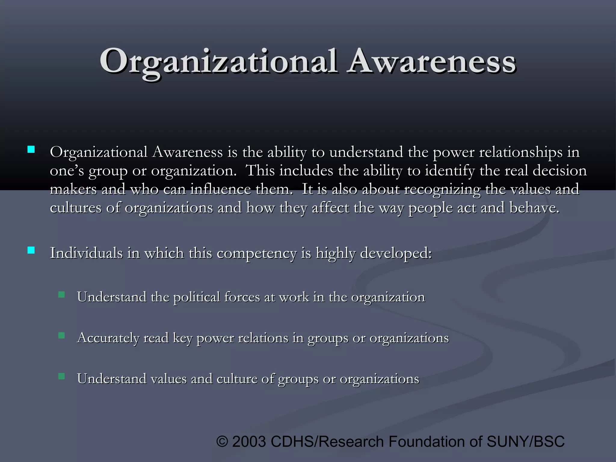 © 2003 CDHS/Research Foundation of SUNY/BSC
Organizational AwarenessOrganizational Awareness
 Organizational AwarenessOrganizational Awareness is the ability to understand the power relationships inis the ability to understand the power relationships in
one’s group or organization. This includes the ability to identify the real decisionone’s group or organization. This includes the ability to identify the real decision
makers and who can influence them. It is also about recognizing the values andmakers and who can influence them. It is also about recognizing the values and
cultures of organizations and how they affect the way people act and behave.cultures of organizations and how they affect the way people act and behave.
 Individuals in which this competency is highly developed:Individuals in which this competency is highly developed:
 Understand the political forces at work in the organizationUnderstand the political forces at work in the organization
 Accurately read key power relations in groups or organizationsAccurately read key power relations in groups or organizations
 Understand values and culture of groups or organizationsUnderstand values and culture of groups or organizations
 