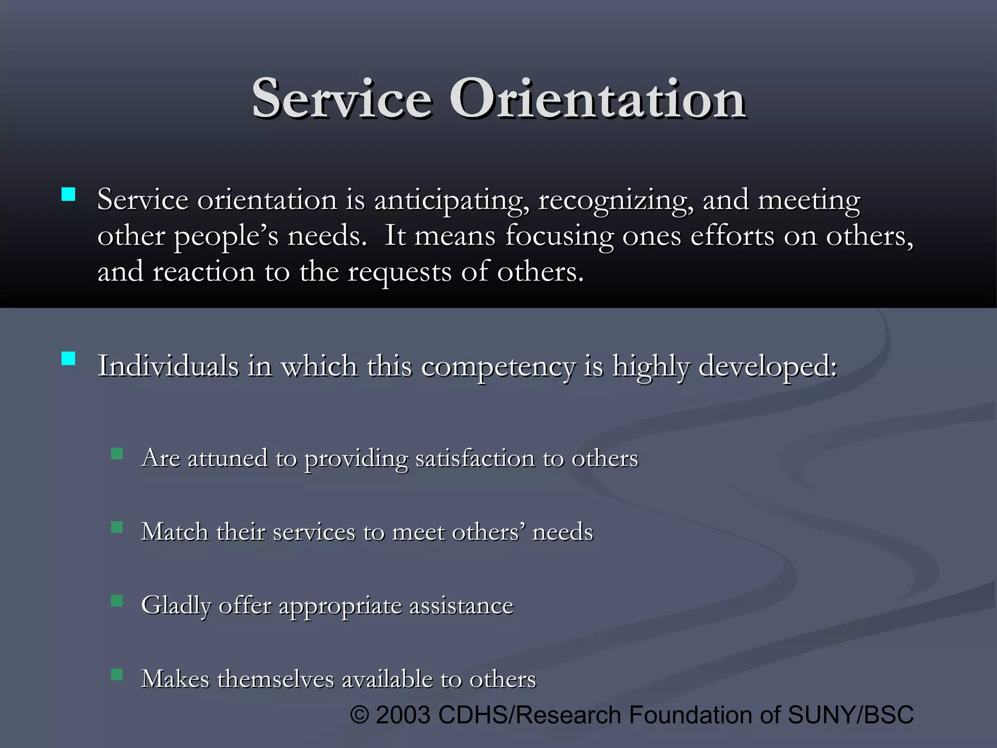 © 2003 CDHS/Research Foundation of SUNY/BSC
Service OrientationService Orientation
 Service orientation is anticipating, recognizing, and meetingService orientation is anticipating, recognizing, and meeting
other people’s needs. It means focusing ones efforts on others,other people’s needs. It means focusing ones efforts on others,
and reaction to the requests of others.and reaction to the requests of others.
 Individuals in which this competency is highly developed:Individuals in which this competency is highly developed:
 Are attuned to providing satisfaction to othersAre attuned to providing satisfaction to others
 Match their services to meet others’ needsMatch their services to meet others’ needs
 Gladly offer appropriate assistanceGladly offer appropriate assistance
 Makes themselves available to othersMakes themselves available to others
 