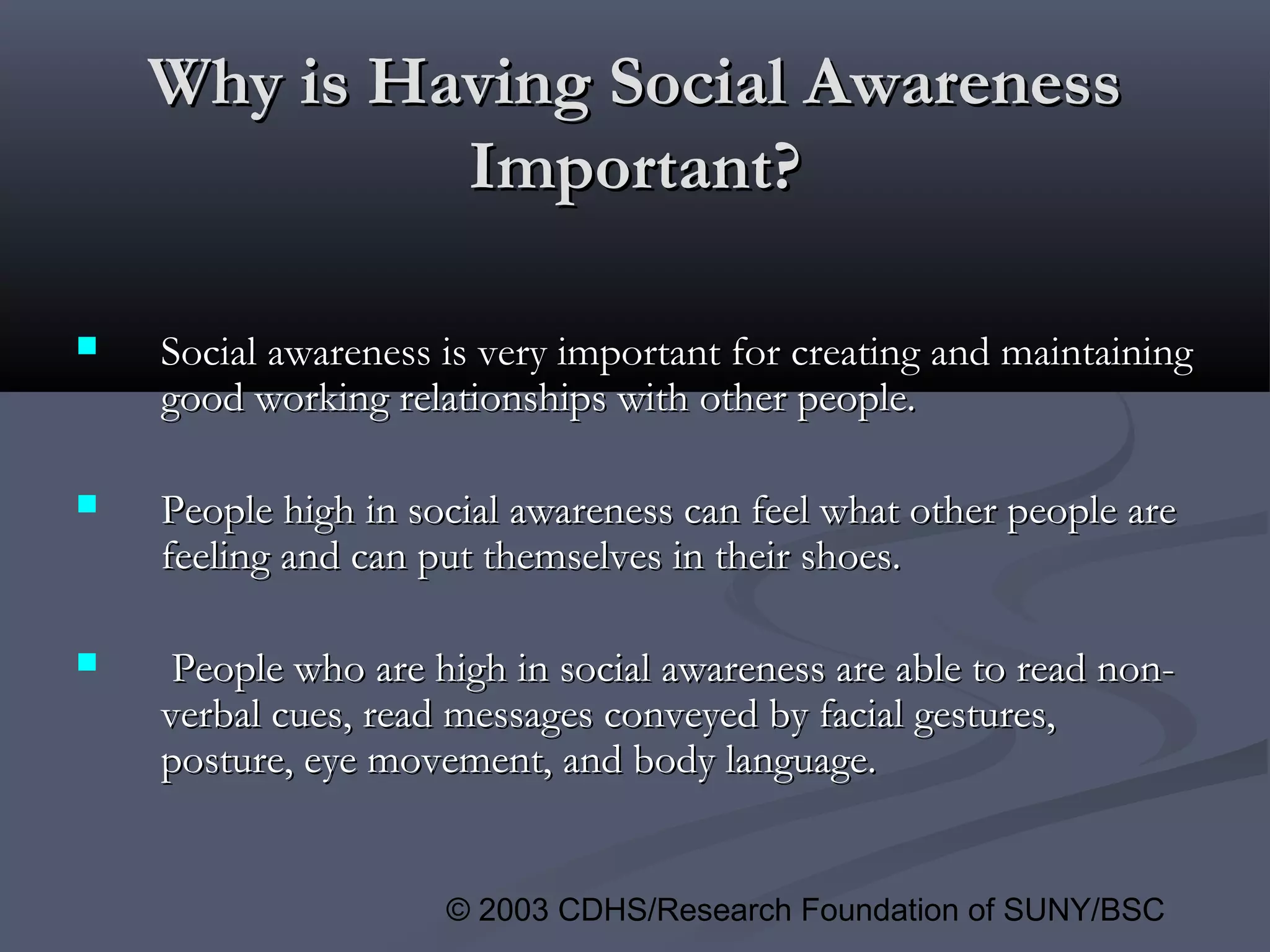 © 2003 CDHS/Research Foundation of SUNY/BSC
Why is Having Social AwarenessWhy is Having Social Awareness
Important?Important?
 Social awareness is very important for creating and maintainingSocial awareness is very important for creating and maintaining
good working relationships with other people.good working relationships with other people.
 People high in social awareness can feel what other people arePeople high in social awareness can feel what other people are
feeling and can put themselves in their shoes.feeling and can put themselves in their shoes.
 People who are high in social awareness are able to read non-People who are high in social awareness are able to read non-
verbal cues, read messages conveyed by facial gestures,verbal cues, read messages conveyed by facial gestures,
posture, eye movement, and body language.posture, eye movement, and body language.
 