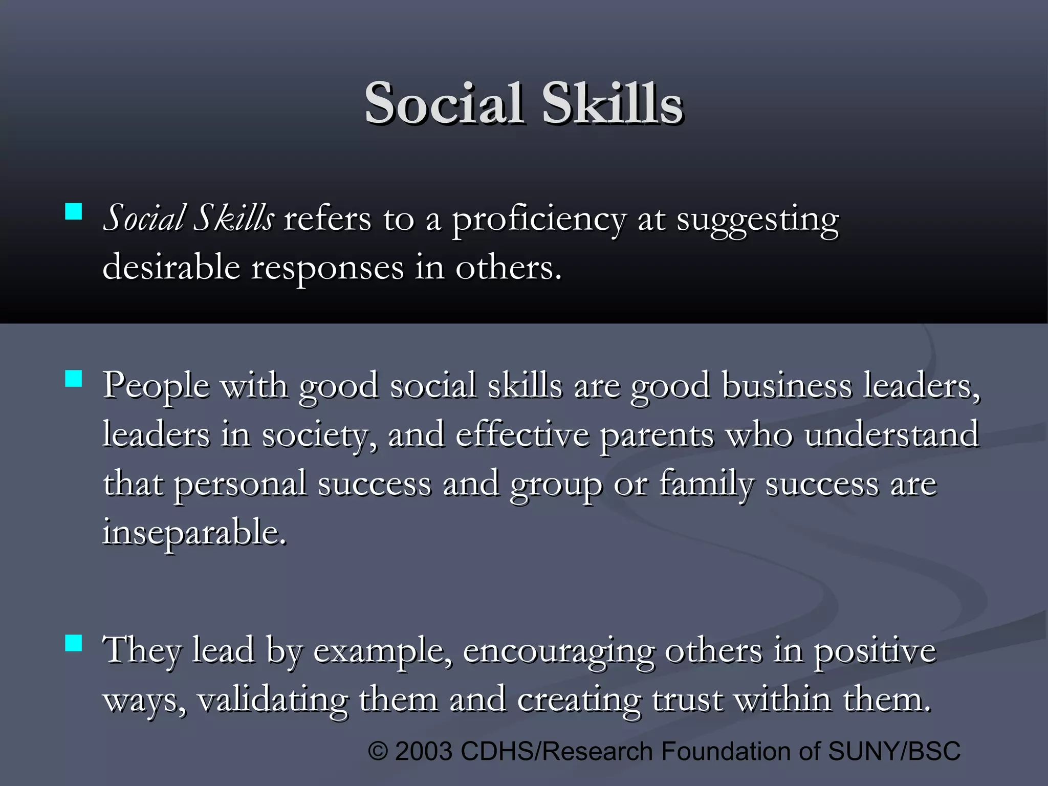 © 2003 CDHS/Research Foundation of SUNY/BSC
Social SkillsSocial Skills
 Social SkillsSocial Skills refers to a proficiency at suggestingrefers to a proficiency at suggesting
desirable responses in others.desirable responses in others.
 People with good social skills are good business leaders,People with good social skills are good business leaders,
leaders in society, and effective parents who understandleaders in society, and effective parents who understand
that personal success and group or family success arethat personal success and group or family success are
inseparable.inseparable.
 They lead by example, encouraging others in positiveThey lead by example, encouraging others in positive
ways, validating them and creating trust within them.ways, validating them and creating trust within them.
 