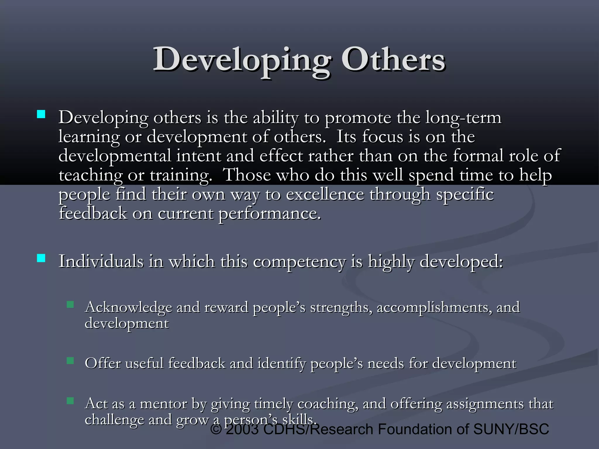 © 2003 CDHS/Research Foundation of SUNY/BSC
Developing OthersDeveloping Others
 Developing others is the ability to promote the long-termDeveloping others is the ability to promote the long-term
learning or development of others. Its focus is on thelearning or development of others. Its focus is on the
developmental intent and effect rather than on the formal role ofdevelopmental intent and effect rather than on the formal role of
teaching or training. Those who do this well spend time to helpteaching or training. Those who do this well spend time to help
people find their own way to excellence through specificpeople find their own way to excellence through specific
feedback on current performance.feedback on current performance.
 Individuals in which this competency is highly developed:Individuals in which this competency is highly developed:
 Acknowledge and reward people’s strengths, accomplishments, andAcknowledge and reward people’s strengths, accomplishments, and
developmentdevelopment
 Offer useful feedback and identify people’s needs for developmentOffer useful feedback and identify people’s needs for development
 Act as a mentor by giving timely coaching, and offering assignments thatAct as a mentor by giving timely coaching, and offering assignments that
challenge and grow a person’s skills.challenge and grow a person’s skills.
 