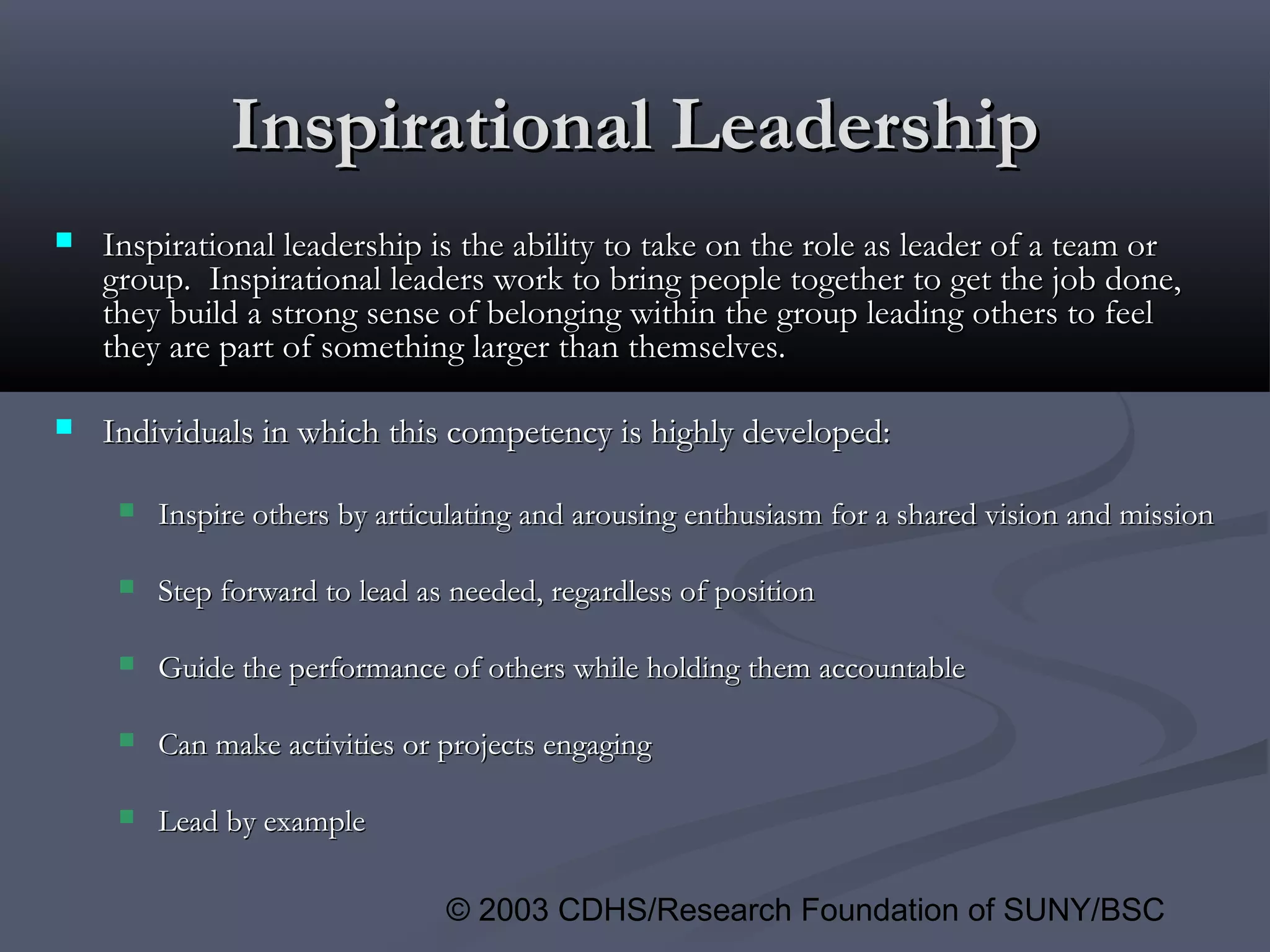 © 2003 CDHS/Research Foundation of SUNY/BSC
Inspirational LeadershipInspirational Leadership
 Inspirational leadership is the ability to take on the role as leader of a team orInspirational leadership is the ability to take on the role as leader of a team or
group. Inspirational leaders work to bring people together to get the job done,group. Inspirational leaders work to bring people together to get the job done,
they build a strong sense of belonging within the group leading others to feelthey build a strong sense of belonging within the group leading others to feel
they are part of something larger than themselves.they are part of something larger than themselves.
 Individuals in which this competency is highly developed:Individuals in which this competency is highly developed:
 Inspire others by articulating and arousing enthusiasm for a shared vision and missionInspire others by articulating and arousing enthusiasm for a shared vision and mission
 Step forward to lead as needed, regardless of positionStep forward to lead as needed, regardless of position
 Guide the performance of others while holding them accountableGuide the performance of others while holding them accountable
 Can make activities or projects engagingCan make activities or projects engaging
 Lead by exampleLead by example
 