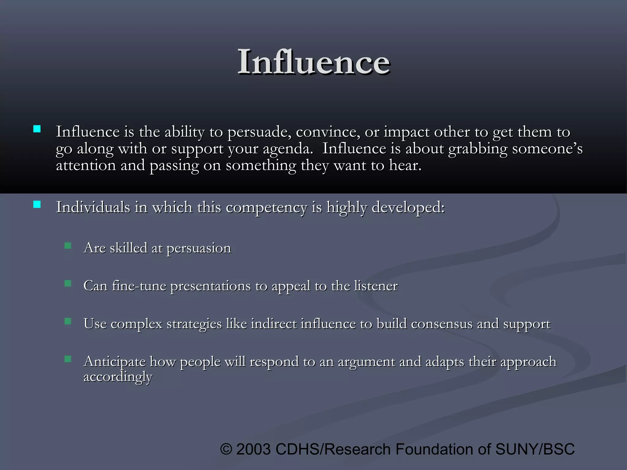 © 2003 CDHS/Research Foundation of SUNY/BSC
InfluenceInfluence
 Influence is the ability to persuade, convince, or impact other to get them toInfluence is the ability to persuade, convince, or impact other to get them to
go along with or support your agenda. Influence is about grabbing someone’sgo along with or support your agenda. Influence is about grabbing someone’s
attention and passing on something they want to hear.attention and passing on something they want to hear.
 Individuals in which this competency is highly developed:Individuals in which this competency is highly developed:
 Are skilled at persuasionAre skilled at persuasion
 Can fine-tune presentations to appeal to the listenerCan fine-tune presentations to appeal to the listener
 Use complex strategies like indirect influence to build consensus and supportUse complex strategies like indirect influence to build consensus and support
 Anticipate how people will respond to an argument and adapts their approachAnticipate how people will respond to an argument and adapts their approach
accordinglyaccordingly
 