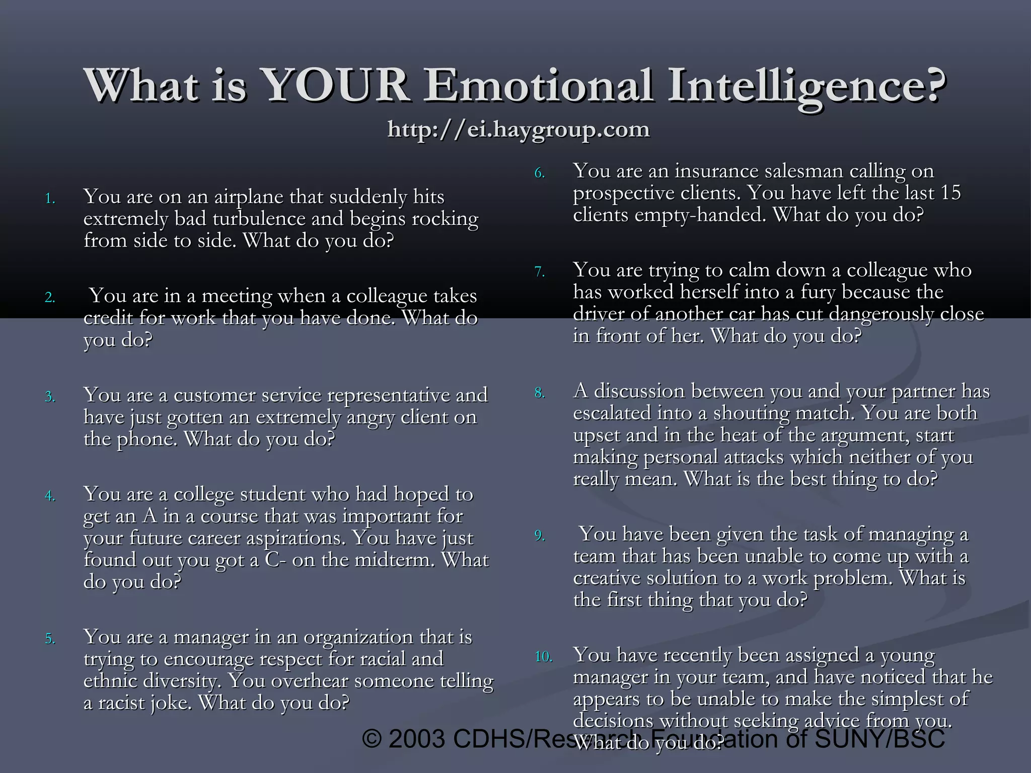 © 2003 CDHS/Research Foundation of SUNY/BSC
What is YOUR Emotional Intelligence?What is YOUR Emotional Intelligence?
http://ei.haygroup.comhttp://ei.haygroup.com
1.1. You are on an airplane that suddenly hitsYou are on an airplane that suddenly hits
extremely bad turbulence and begins rockingextremely bad turbulence and begins rocking
from side to side. What do you do?from side to side. What do you do?
2.2. You are in a meeting when a colleague takesYou are in a meeting when a colleague takes
credit for work that you have done. What docredit for work that you have done. What do
you do?you do?
3.3. You are a customer service representative andYou are a customer service representative and
have just gotten an extremely angry client onhave just gotten an extremely angry client on
the phone. What do you do?the phone. What do you do?
4.4. You are a college student who had hoped toYou are a college student who had hoped to
get an A in a course that was important forget an A in a course that was important for
your future career aspirations. You have justyour future career aspirations. You have just
found out you got a C- on the midterm. Whatfound out you got a C- on the midterm. What
do you do?do you do?
5.5. You are a manager in an organization that isYou are a manager in an organization that is
trying to encourage respect for racial andtrying to encourage respect for racial and
ethnic diversity. You overhear someone tellingethnic diversity. You overhear someone telling
a racist joke. What do you do?a racist joke. What do you do?
6.6. You are an insurance salesman calling onYou are an insurance salesman calling on
prospective clients. You have left the last 15prospective clients. You have left the last 15
clients empty-handed. What do you do?clients empty-handed. What do you do?
7.7. You are trying to calm down a colleague whoYou are trying to calm down a colleague who
has worked herself into a fury because thehas worked herself into a fury because the
driver of another car has cut dangerously closedriver of another car has cut dangerously close
in front of her. What do you do?in front of her. What do you do?
8.8. A discussion between you and your partner hasA discussion between you and your partner has
escalated into a shouting match. You are bothescalated into a shouting match. You are both
upset and in the heat of the argument, startupset and in the heat of the argument, start
making personal attacks which neither of youmaking personal attacks which neither of you
really mean. What is the best thing to do?really mean. What is the best thing to do?
9.9. You have been given the task of managing aYou have been given the task of managing a
team that has been unable to come up with ateam that has been unable to come up with a
creative solution to a work problem. What iscreative solution to a work problem. What is
the first thing that you do?the first thing that you do?
10.10. You have recently been assigned a youngYou have recently been assigned a young
manager in your team, and have noticed that hemanager in your team, and have noticed that he
appears to be unable to make the simplest ofappears to be unable to make the simplest of
decisions without seeking advice from you.decisions without seeking advice from you.
What do you do?What do you do?
 