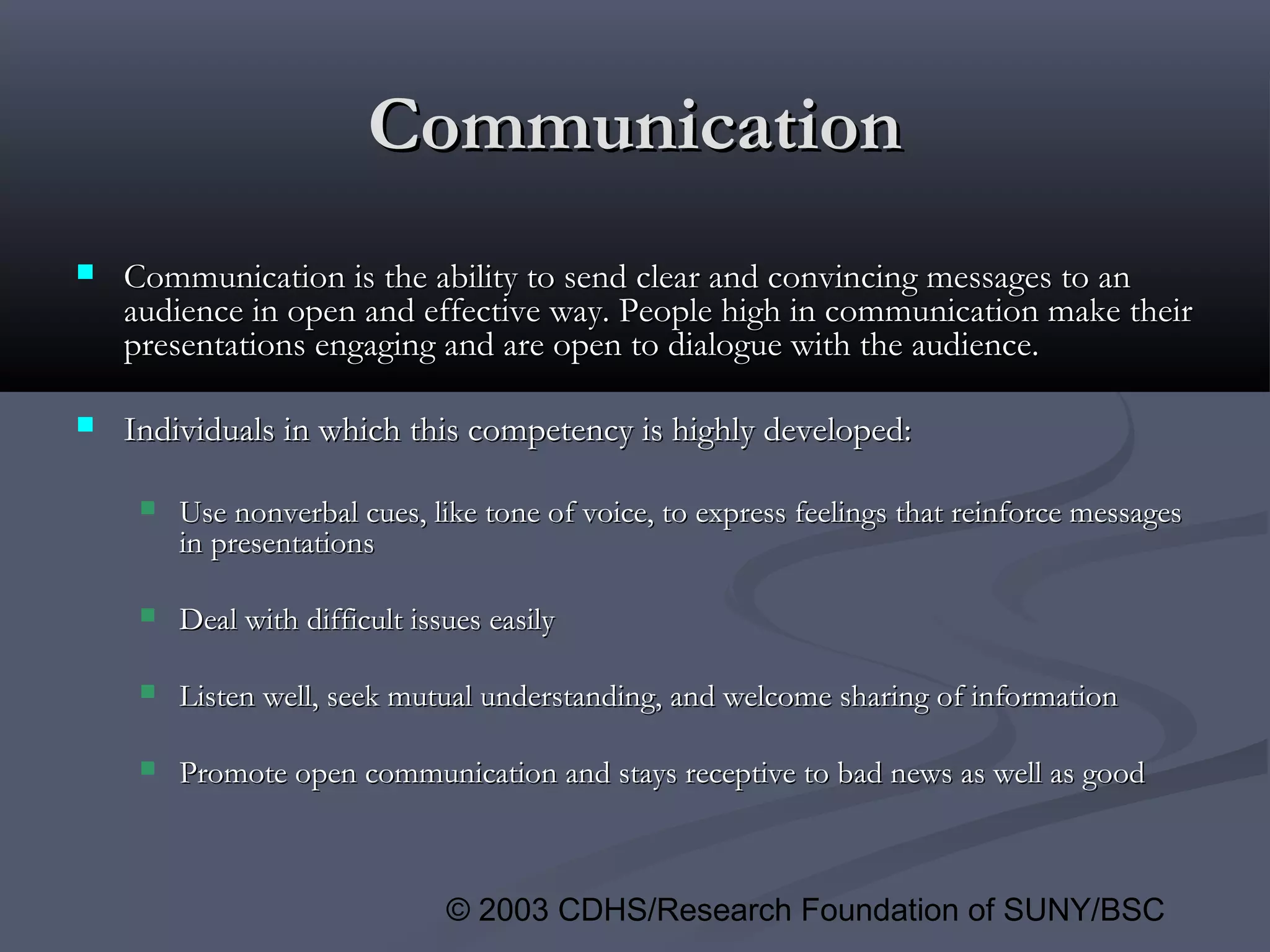 © 2003 CDHS/Research Foundation of SUNY/BSC
CommunicationCommunication
 Communication is the ability to send clear and convincing messages to anCommunication is the ability to send clear and convincing messages to an
audience in open and effective way. People high in communication make theiraudience in open and effective way. People high in communication make their
presentations engaging and are open to dialogue with the audience.presentations engaging and are open to dialogue with the audience.
 Individuals in which this competency is highly developed:Individuals in which this competency is highly developed:
 Use nonverbal cues, like tone of voice, to express feelings that reinforce messagesUse nonverbal cues, like tone of voice, to express feelings that reinforce messages
in presentationsin presentations
 Deal with difficult issues easilyDeal with difficult issues easily
 Listen well, seek mutual understanding, and welcome sharing of informationListen well, seek mutual understanding, and welcome sharing of information
 Promote open communication and stays receptive to bad news as well as goodPromote open communication and stays receptive to bad news as well as good
 