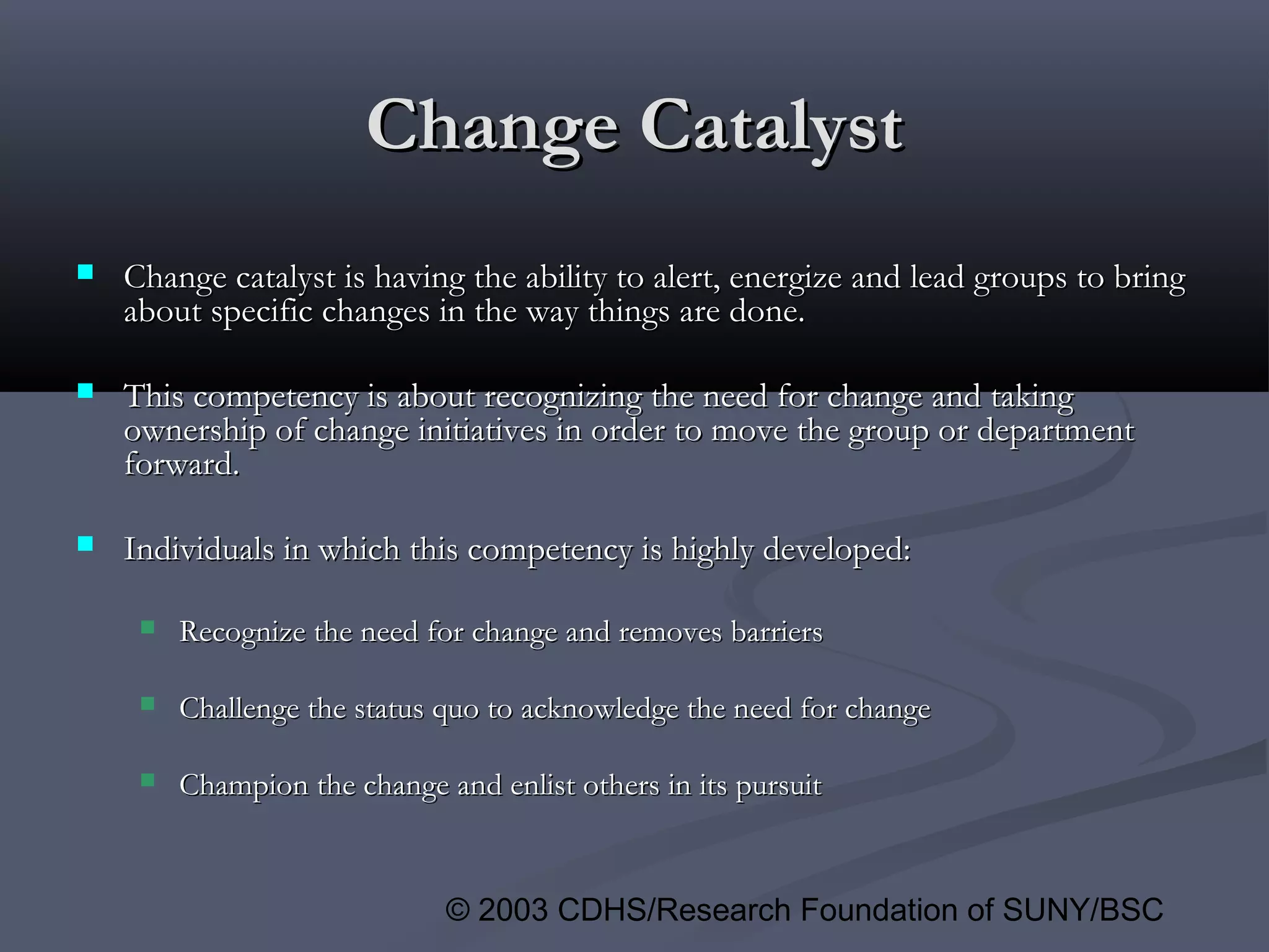 © 2003 CDHS/Research Foundation of SUNY/BSC
Change CatalystChange Catalyst
 Change catalyst is having the ability to alert, energize and lead groups to bringChange catalyst is having the ability to alert, energize and lead groups to bring
about specific changes in the way things are done.about specific changes in the way things are done.
 This competency is about recognizing the need for change and takingThis competency is about recognizing the need for change and taking
ownership of change initiatives in order to move the group or departmentownership of change initiatives in order to move the group or department
forward.forward.
 Individuals in which this competency is highly developed:Individuals in which this competency is highly developed:
 Recognize the need for change and removes barriersRecognize the need for change and removes barriers
 Challenge the status quo to acknowledge the need for changeChallenge the status quo to acknowledge the need for change
 Champion the change and enlist others in its pursuitChampion the change and enlist others in its pursuit
 