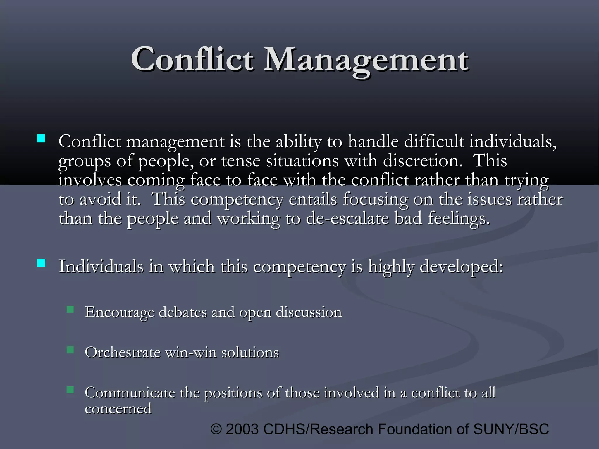 © 2003 CDHS/Research Foundation of SUNY/BSC
Conflict ManagementConflict Management
 Conflict management is the ability to handle difficult individuals,Conflict management is the ability to handle difficult individuals,
groups of people, or tense situations with discretion. Thisgroups of people, or tense situations with discretion. This
involves coming face to face with the conflict rather than tryinginvolves coming face to face with the conflict rather than trying
to avoid it. This competency entails focusing on the issues ratherto avoid it. This competency entails focusing on the issues rather
than the people and working to de-escalate bad feelings.than the people and working to de-escalate bad feelings.
 Individuals in which this competency is highly developed:Individuals in which this competency is highly developed:
 Encourage debates and open discussionEncourage debates and open discussion
 Orchestrate win-win solutionsOrchestrate win-win solutions
 Communicate the positions of those involved in a conflict to allCommunicate the positions of those involved in a conflict to all
concernedconcerned
 