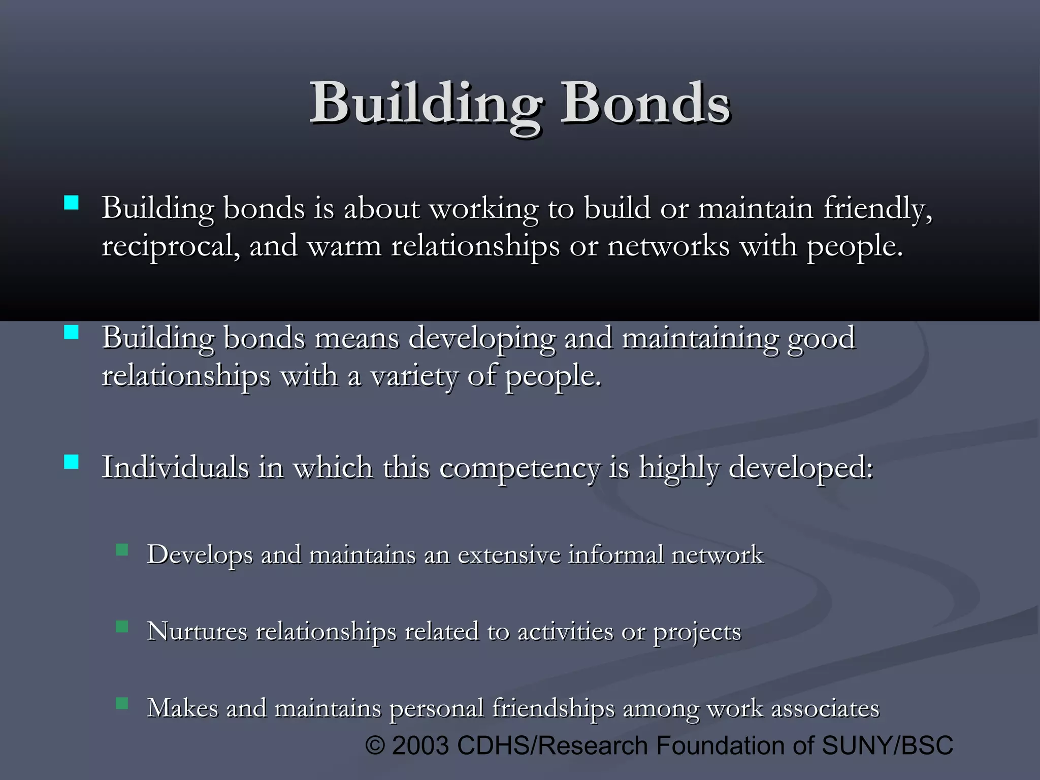 © 2003 CDHS/Research Foundation of SUNY/BSC
Building BondsBuilding Bonds
 Building bonds is about working to build or maintain friendly,Building bonds is about working to build or maintain friendly,
reciprocal, and warm relationships or networks with people.reciprocal, and warm relationships or networks with people.
 Building bonds means developing and maintaining goodBuilding bonds means developing and maintaining good
relationships with a variety of people.relationships with a variety of people.
 Individuals in which this competency is highly developed:Individuals in which this competency is highly developed:
 Develops and maintains an extensive informal networkDevelops and maintains an extensive informal network
 Nurtures relationships related to activities or projectsNurtures relationships related to activities or projects
 Makes and maintains personal friendships among work associatesMakes and maintains personal friendships among work associates
 