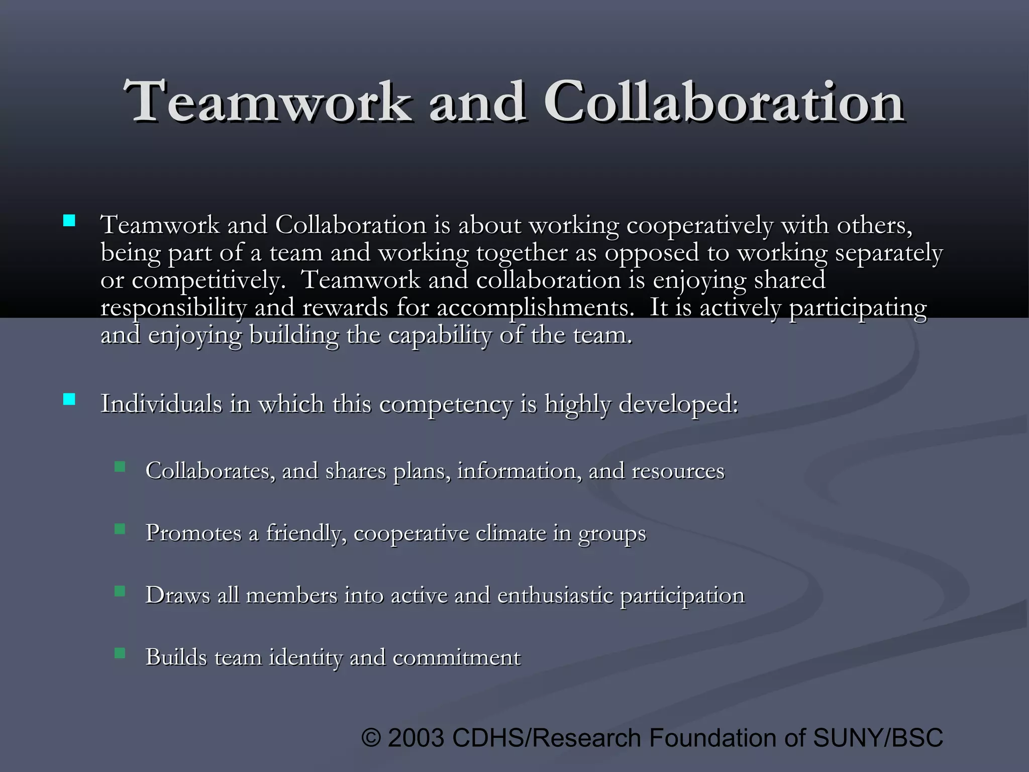© 2003 CDHS/Research Foundation of SUNY/BSC
Teamwork and CollaborationTeamwork and Collaboration
 Teamwork and Collaboration is about working cooperatively with others,Teamwork and Collaboration is about working cooperatively with others,
being part of a team and working together as opposed to working separatelybeing part of a team and working together as opposed to working separately
or competitively. Teamwork and collaboration is enjoying sharedor competitively. Teamwork and collaboration is enjoying shared
responsibility and rewards for accomplishments. It is actively participatingresponsibility and rewards for accomplishments. It is actively participating
and enjoying building the capability of the team.and enjoying building the capability of the team.
 Individuals in which this competency is highly developed:Individuals in which this competency is highly developed:
 Collaborates, and shares plans, information, and resourcesCollaborates, and shares plans, information, and resources
 Promotes a friendly, cooperative climate in groupsPromotes a friendly, cooperative climate in groups
 Draws all members into active and enthusiastic participationDraws all members into active and enthusiastic participation
 Builds team identity and commitmentBuilds team identity and commitment
 
