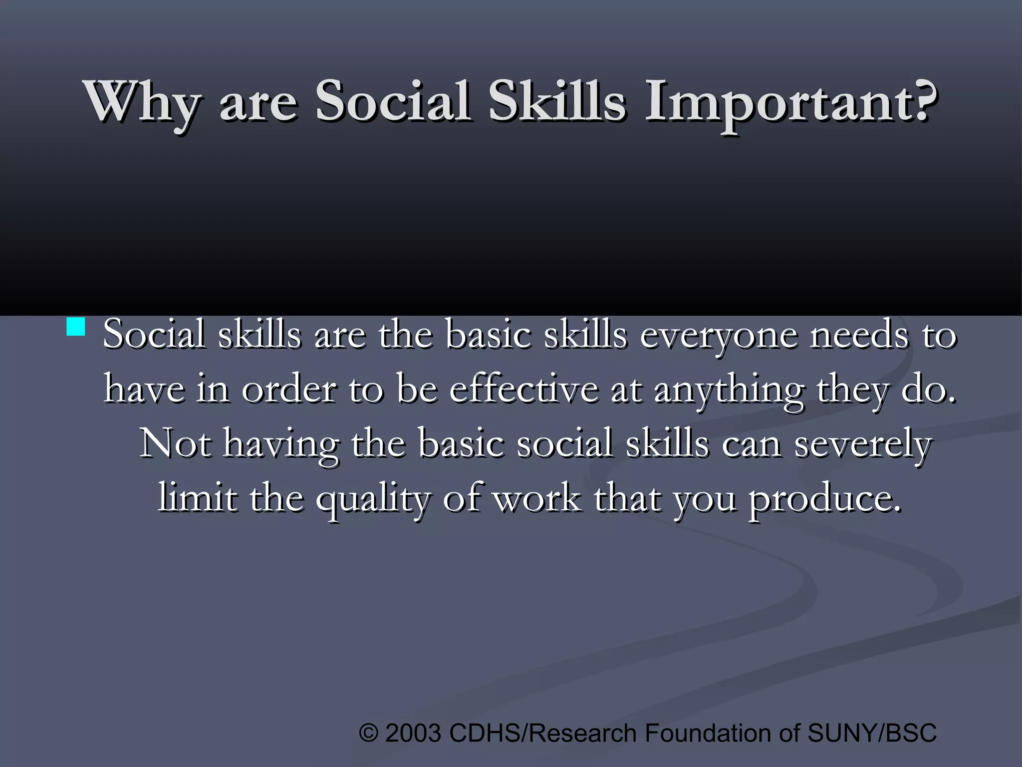 © 2003 CDHS/Research Foundation of SUNY/BSC
Why are Social Skills Important?Why are Social Skills Important?
 Social skills are the basic skills everyone needs toSocial skills are the basic skills everyone needs to
have in order to be effective at anything they do.have in order to be effective at anything they do.
Not having the basic social skills can severelyNot having the basic social skills can severely
limit the quality of work that you produce.limit the quality of work that you produce.
 