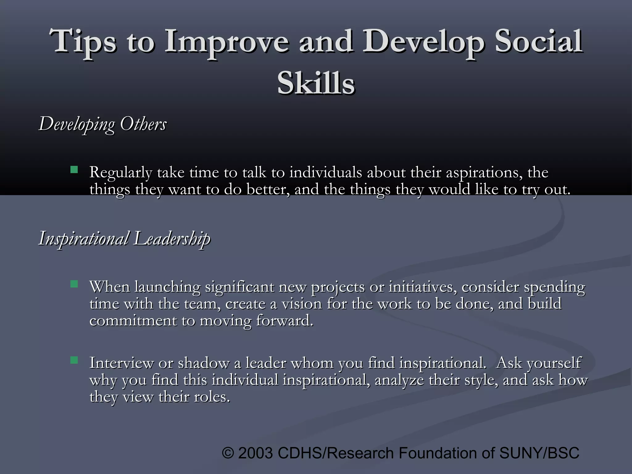 © 2003 CDHS/Research Foundation of SUNY/BSC
Tips to Improve and Develop SocialTips to Improve and Develop Social
SkillsSkills
Developing OthersDeveloping Others
 Regularly take time to talk to individuals about their aspirations, theRegularly take time to talk to individuals about their aspirations, the
things they want to do better, and the things they would like to try out.things they want to do better, and the things they would like to try out.
Inspirational LeadershipInspirational Leadership
 When launching significant new projects or initiatives, consider spendingWhen launching significant new projects or initiatives, consider spending
time with the team, create a vision for the work to be done, and buildtime with the team, create a vision for the work to be done, and build
commitment to moving forward.commitment to moving forward.
 Interview or shadow a leader whom you find inspirational. Ask yourselfInterview or shadow a leader whom you find inspirational. Ask yourself
why you find this individual inspirational, analyze their style, and ask howwhy you find this individual inspirational, analyze their style, and ask how
they view their roles.they view their roles.
 