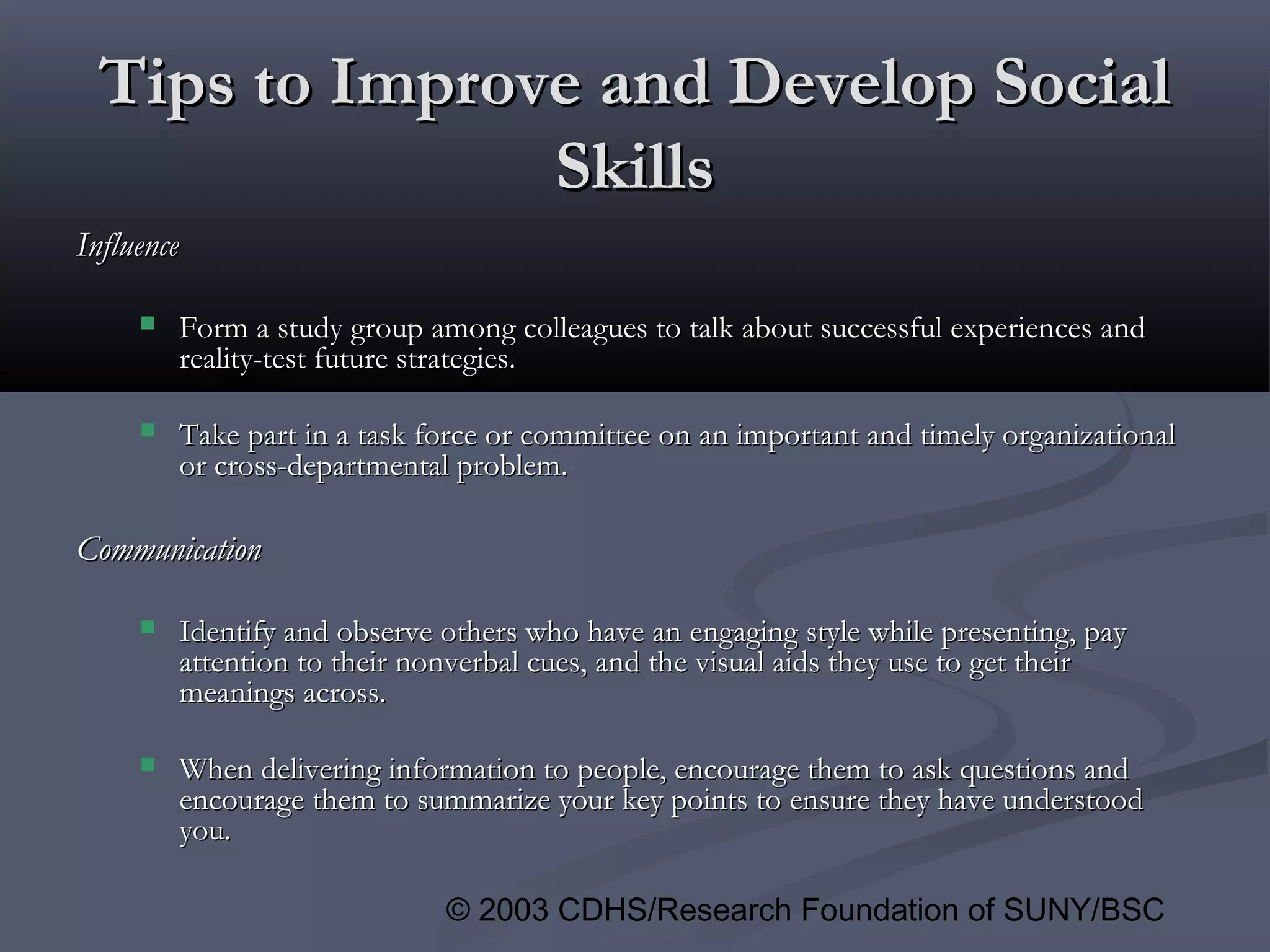 © 2003 CDHS/Research Foundation of SUNY/BSC
Tips to Improve and Develop SocialTips to Improve and Develop Social
SkillsSkills
InfluenceInfluence
 Form a study group among colleagues to talk about successful experiences andForm a study group among colleagues to talk about successful experiences and
reality-test future strategies.reality-test future strategies.
 Take part in a task force or committee on an important and timely organizationalTake part in a task force or committee on an important and timely organizational
or cross-departmental problem.or cross-departmental problem.
CommunicationCommunication
 Identify and observe others who have an engaging style while presenting, payIdentify and observe others who have an engaging style while presenting, pay
attention to their nonverbal cues, and the visual aids they use to get theirattention to their nonverbal cues, and the visual aids they use to get their
meanings across.meanings across.
 When delivering information to people, encourage them to ask questions andWhen delivering information to people, encourage them to ask questions and
encourage them to summarize your key points to ensure they have understoodencourage them to summarize your key points to ensure they have understood
you.you.
 