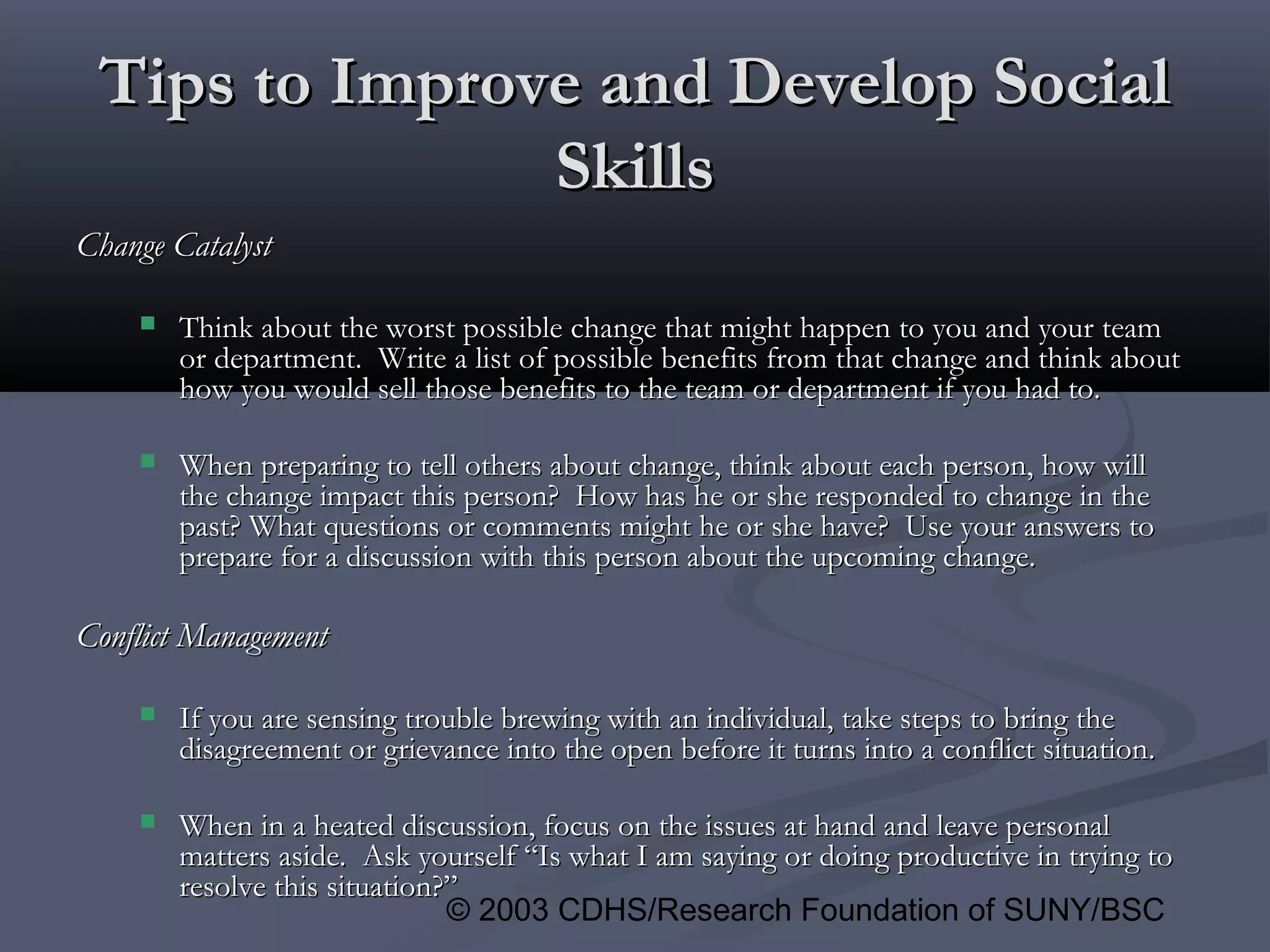 © 2003 CDHS/Research Foundation of SUNY/BSC
Tips to Improve and Develop SocialTips to Improve and Develop Social
SkillsSkills
Change CatalystChange Catalyst
 Think about the worst possible change that might happen to you and your teamThink about the worst possible change that might happen to you and your team
or department. Write a list of possible benefits from that change and think aboutor department. Write a list of possible benefits from that change and think about
how you would sell those benefits to the team or department if you had to.how you would sell those benefits to the team or department if you had to.
 When preparing to tell others about change, think about each person, how willWhen preparing to tell others about change, think about each person, how will
the change impact this person? How has he or she responded to change in thethe change impact this person? How has he or she responded to change in the
past? What questions or comments might he or she have? Use your answers topast? What questions or comments might he or she have? Use your answers to
prepare for a discussion with this person about the upcoming change.prepare for a discussion with this person about the upcoming change.
Conflict ManagementConflict Management
 If you are sensing trouble brewing with an individual, take steps to bring theIf you are sensing trouble brewing with an individual, take steps to bring the
disagreement or grievance into the open before it turns into a conflict situation.disagreement or grievance into the open before it turns into a conflict situation.
 When in a heated discussion, focus on the issues at hand and leave personalWhen in a heated discussion, focus on the issues at hand and leave personal
matters aside. Ask yourself “Is what I am saying or doing productive in trying tomatters aside. Ask yourself “Is what I am saying or doing productive in trying to
resolve this situation?”resolve this situation?”
 