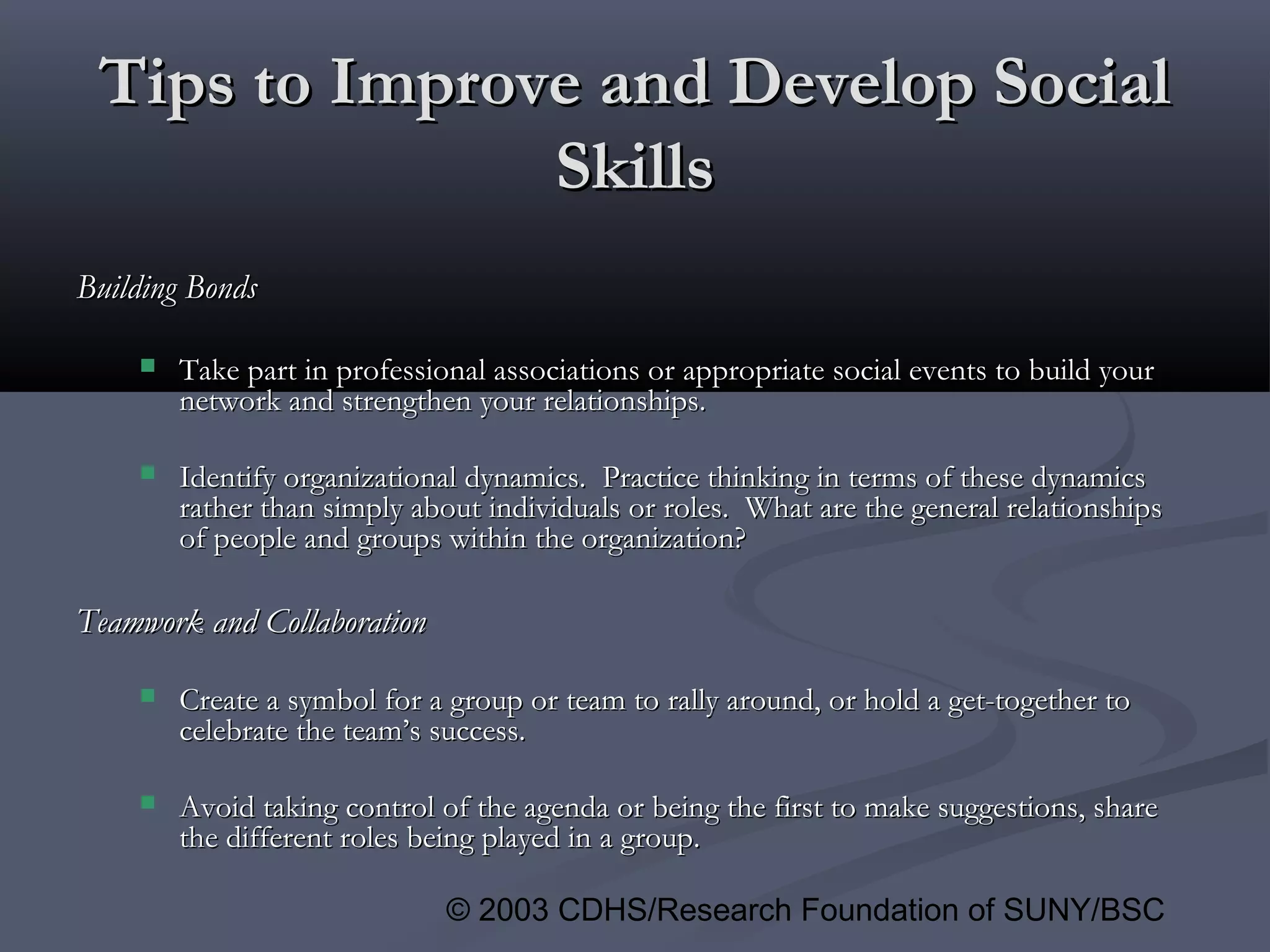 © 2003 CDHS/Research Foundation of SUNY/BSC
Tips to Improve and Develop SocialTips to Improve and Develop Social
SkillsSkills
Building BondsBuilding Bonds
 Take part in professional associations or appropriate social events to build yourTake part in professional associations or appropriate social events to build your
network and strengthen your relationships.network and strengthen your relationships.
 Identify organizational dynamics. Practice thinking in terms of these dynamicsIdentify organizational dynamics. Practice thinking in terms of these dynamics
rather than simply about individuals or roles. What are the general relationshipsrather than simply about individuals or roles. What are the general relationships
of people and groups within the organization?of people and groups within the organization?
Teamwork and CollaborationTeamwork and Collaboration
 Create a symbol for a group or team to rally around, or hold a get-together toCreate a symbol for a group or team to rally around, or hold a get-together to
celebrate the team’s success.celebrate the team’s success.
 Avoid taking control of the agenda or being the first to make suggestions, shareAvoid taking control of the agenda or being the first to make suggestions, share
the different roles being played in a group.the different roles being played in a group.
 