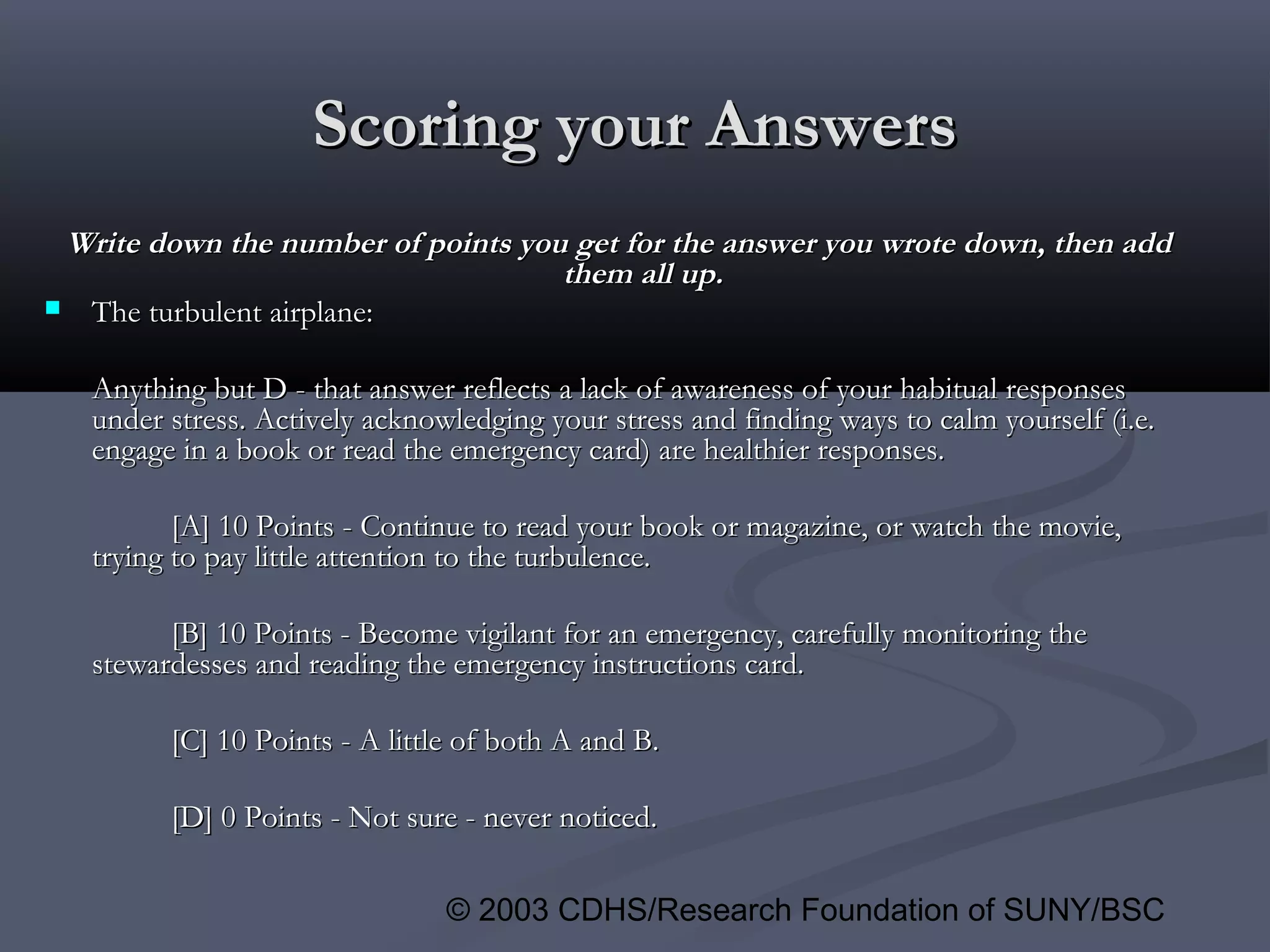 © 2003 CDHS/Research Foundation of SUNY/BSC
Write down the number of points you get for the answer you wrote down, then addWrite down the number of points you get for the answer you wrote down, then add
them all up.them all up.
 The turbulent airplane:The turbulent airplane:
Anything but D - that answer reflects a lack of awareness of your habitual responsesAnything but D - that answer reflects a lack of awareness of your habitual responses
under stress. Actively acknowledging your stress and finding ways to calm yourself (i.e.under stress. Actively acknowledging your stress and finding ways to calm yourself (i.e.
engage in a book or read the emergency card) are healthier responses.engage in a book or read the emergency card) are healthier responses.
[A] 10 Points - Continue to read your book or magazine, or watch the movie,[A] 10 Points - Continue to read your book or magazine, or watch the movie,
trying to pay little attention to the turbulence.trying to pay little attention to the turbulence.
[B] 10 Points - Become vigilant for an emergency, carefully monitoring the[B] 10 Points - Become vigilant for an emergency, carefully monitoring the
stewardesses and reading the emergency instructions card.stewardesses and reading the emergency instructions card.
[C] 10 Points - A little of both A and B.[C] 10 Points - A little of both A and B.
[D] 0 Points - Not sure - never noticed.[D] 0 Points - Not sure - never noticed.
Scoring your AnswersScoring your Answers
 