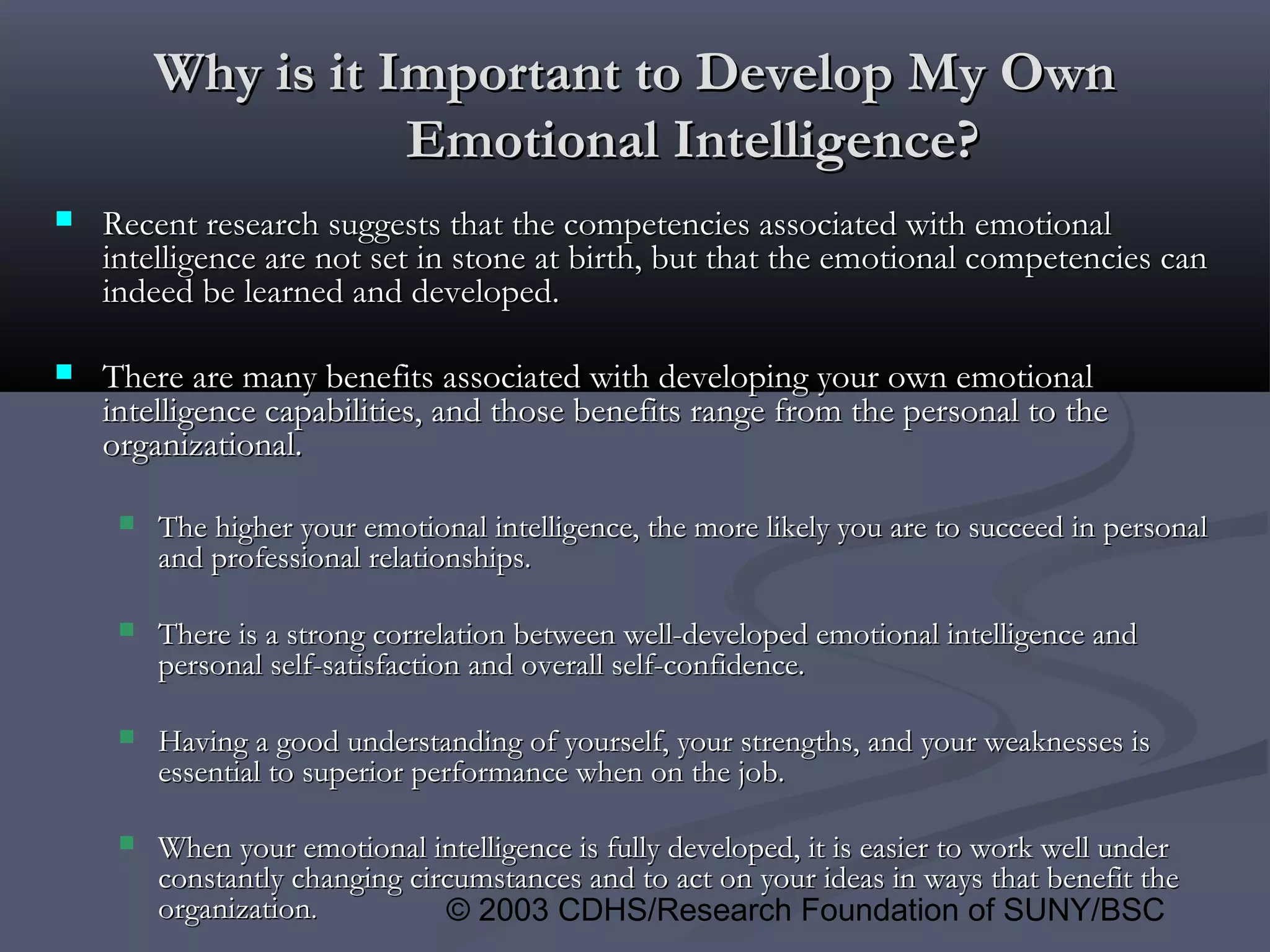 © 2003 CDHS/Research Foundation of SUNY/BSC
Why is it Important to Develop My OwnWhy is it Important to Develop My Own
Emotional Intelligence?Emotional Intelligence?
 Recent research suggests that the competencies associated with emotionalRecent research suggests that the competencies associated with emotional
intelligence are not set in stone at birth, but that the emotional competencies canintelligence are not set in stone at birth, but that the emotional competencies can
indeed be learned and developed.indeed be learned and developed.
 There are many benefits associated with developing your own emotionalThere are many benefits associated with developing your own emotional
intelligence capabilities, and those benefits range from the personal to theintelligence capabilities, and those benefits range from the personal to the
organizational.organizational.
 The higher your emotional intelligence, the more likely you are to succeed in personalThe higher your emotional intelligence, the more likely you are to succeed in personal
and professional relationships.and professional relationships.
 There is a strong correlation between well-developed emotional intelligence andThere is a strong correlation between well-developed emotional intelligence and
personal self-satisfaction and overall self-confidence.personal self-satisfaction and overall self-confidence.
 Having a good understanding of yourself, your strengths, and your weaknesses isHaving a good understanding of yourself, your strengths, and your weaknesses is
essential to superior performance when on the job.essential to superior performance when on the job.
 When your emotional intelligence is fully developed, it is easier to work well underWhen your emotional intelligence is fully developed, it is easier to work well under
constantly changing circumstances and to act on your ideas in ways that benefit theconstantly changing circumstances and to act on your ideas in ways that benefit the
organizationorganization..
 