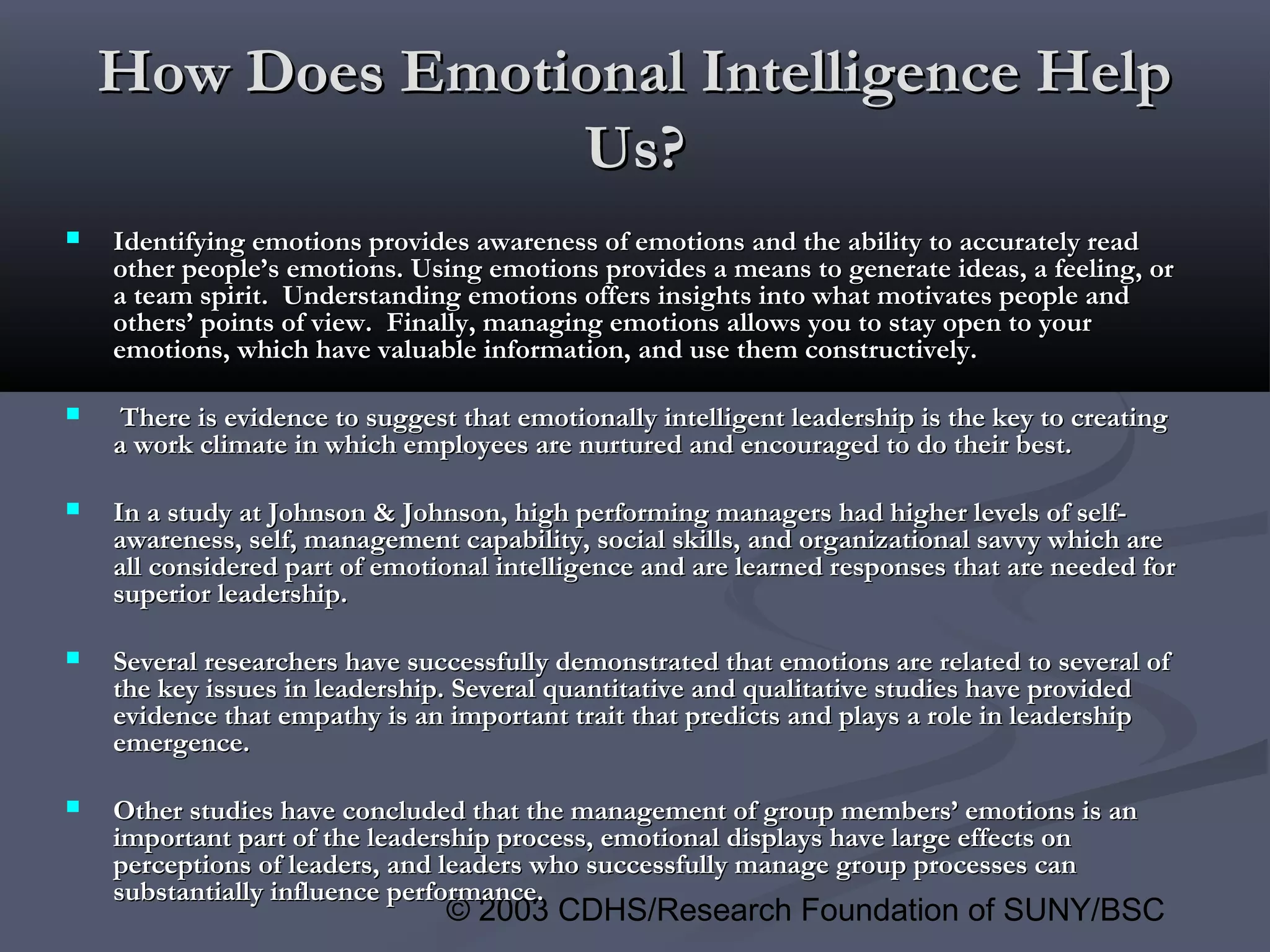 © 2003 CDHS/Research Foundation of SUNY/BSC
How Does Emotional Intelligence HelpHow Does Emotional Intelligence Help
Us?Us?
 Identifying emotions provides awareness of emotions and the ability to accurately readIdentifying emotions provides awareness of emotions and the ability to accurately read
other people’s emotions. Using emotions provides a means to generate ideas, a feeling, orother people’s emotions. Using emotions provides a means to generate ideas, a feeling, or
a team spirit. Understanding emotions offers insights into what motivates people anda team spirit. Understanding emotions offers insights into what motivates people and
others’ points of view. Finally, managing emotions allows you to stay open to yourothers’ points of view. Finally, managing emotions allows you to stay open to your
emotions, which have valuable information, and use them constructively.emotions, which have valuable information, and use them constructively.
 There is evidence to suggest that emotionally intelligent leadership is the key to creatingThere is evidence to suggest that emotionally intelligent leadership is the key to creating
a work climate in which employees are nurtured and encouraged to do their best.a work climate in which employees are nurtured and encouraged to do their best.
 In a study at Johnson & Johnson, high performing managers had higher levels of self-In a study at Johnson & Johnson, high performing managers had higher levels of self-
awareness, self, management capability, social skills, and organizational savvy which areawareness, self, management capability, social skills, and organizational savvy which are
all considered part of emotional intelligence and are learned responses that are needed forall considered part of emotional intelligence and are learned responses that are needed for
superior leadership.superior leadership.
 Several researchers have successfully demonstrated that emotions are related to several ofSeveral researchers have successfully demonstrated that emotions are related to several of
the key issues in leadership. Several quantitative and qualitative studies have providedthe key issues in leadership. Several quantitative and qualitative studies have provided
evidence that empathy is an important trait that predicts and plays a role in leadershipevidence that empathy is an important trait that predicts and plays a role in leadership
emergence.emergence.
 Other studies have concluded that the management of group members’ emotions is anOther studies have concluded that the management of group members’ emotions is an
important part of the leadership process, emotional displays have large effects onimportant part of the leadership process, emotional displays have large effects on
perceptions of leaders, and leaders who successfully manage group processes canperceptions of leaders, and leaders who successfully manage group processes can
substantially influence performance.substantially influence performance.
 