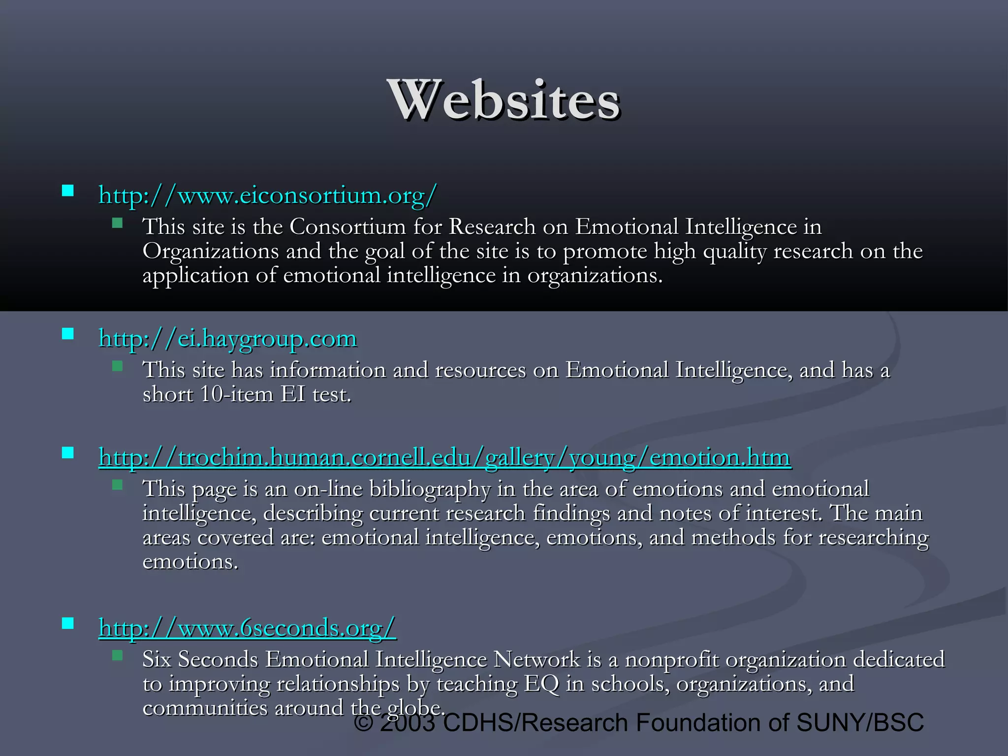 © 2003 CDHS/Research Foundation of SUNY/BSC
WebsitesWebsites
 http://www.eiconsortium.org/http://www.eiconsortium.org/
 This site is the Consortium for Research on Emotional Intelligence inThis site is the Consortium for Research on Emotional Intelligence in
Organizations and the goal of the site is to promote high quality research on theOrganizations and the goal of the site is to promote high quality research on the
application of emotional intelligence in organizations.application of emotional intelligence in organizations.
 http://ei.haygroup.comhttp://ei.haygroup.com
 This site has information and resources on Emotional Intelligence, and has aThis site has information and resources on Emotional Intelligence, and has a
short 10-item EI test.short 10-item EI test.
 http://trochim.human.cornell.edu/gallery/young/emotion.htmhttp://trochim.human.cornell.edu/gallery/young/emotion.htm
 This page is an on-line bibliography in the area of emotions and emotionalThis page is an on-line bibliography in the area of emotions and emotional
intelligence, describing current research findings and notes of interest. The mainintelligence, describing current research findings and notes of interest. The main
areas covered are: emotional intelligence, emotions, and methods for researchingareas covered are: emotional intelligence, emotions, and methods for researching
emotions.emotions.
 http://www.6seconds.org/http://www.6seconds.org/
 Six Seconds Emotional Intelligence Network is a nonprofit organization dedicatedSix Seconds Emotional Intelligence Network is a nonprofit organization dedicated
to improving relationships by teaching EQ in schools, organizations, andto improving relationships by teaching EQ in schools, organizations, and
communities around the globe.communities around the globe.
 