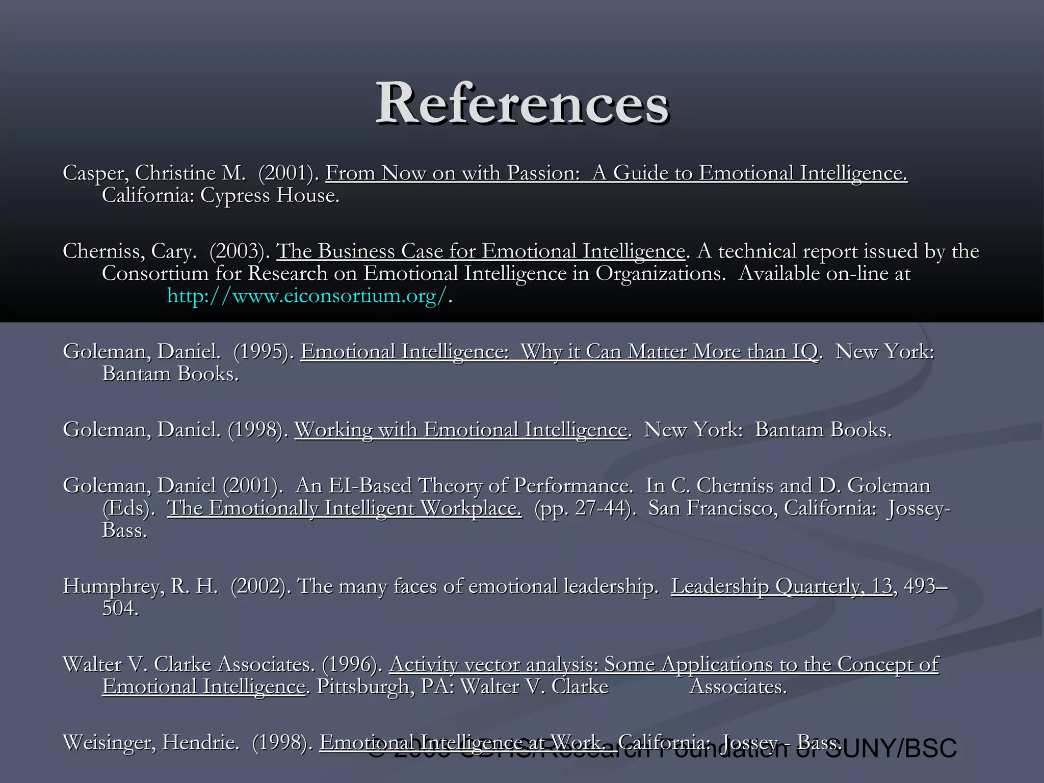 © 2003 CDHS/Research Foundation of SUNY/BSC
ReferencesReferences
Casper, Christine M. (2001).Casper, Christine M. (2001). From Now on with Passion: A Guide to Emotional Intelligence.From Now on with Passion: A Guide to Emotional Intelligence.
California: Cypress House.California: Cypress House.
Cherniss, Cary. (2003).Cherniss, Cary. (2003). The Business Case for Emotional IntelligenceThe Business Case for Emotional Intelligence. A technical report issued by the. A technical report issued by the
Consortium for Research on Emotional Intelligence in Organizations. Available on-line atConsortium for Research on Emotional Intelligence in Organizations. Available on-line at
http://http://www.eiconsortium.orgwww.eiconsortium.org//..
Goleman, Daniel. (1995).Goleman, Daniel. (1995). Emotional Intelligence: Why it Can Matter More than IQEmotional Intelligence: Why it Can Matter More than IQ. New York:. New York:
Bantam Books.Bantam Books.
Goleman, Daniel. (1998).Goleman, Daniel. (1998). Working with Emotional IntelligenceWorking with Emotional Intelligence. New York: Bantam Books.. New York: Bantam Books.
Goleman, Daniel (2001). An EI-Based Theory of Performance. In C. Cherniss and D. GolemanGoleman, Daniel (2001). An EI-Based Theory of Performance. In C. Cherniss and D. Goleman
(Eds).(Eds). The Emotionally Intelligent Workplace.The Emotionally Intelligent Workplace. (pp. 27-44). San Francisco, California: Jossey-(pp. 27-44). San Francisco, California: Jossey-
Bass.Bass.
Humphrey, R. H. (2002). The many faces of emotional leadership.Humphrey, R. H. (2002). The many faces of emotional leadership. Leadership Quarterly, 13Leadership Quarterly, 13, 493–, 493–
504.504.
Walter V. Clarke Associates. (1996).Walter V. Clarke Associates. (1996). Activity vector analysis: Some Applications to the Concept ofActivity vector analysis: Some Applications to the Concept of
Emotional IntelligenceEmotional Intelligence. Pittsburgh, PA: Walter V. Clarke. Pittsburgh, PA: Walter V. Clarke Associates.Associates.
Weisinger, Hendrie. (1998).Weisinger, Hendrie. (1998). Emotional Intelligence at Work.Emotional Intelligence at Work. California: Jossey - Bass.California: Jossey - Bass.
 