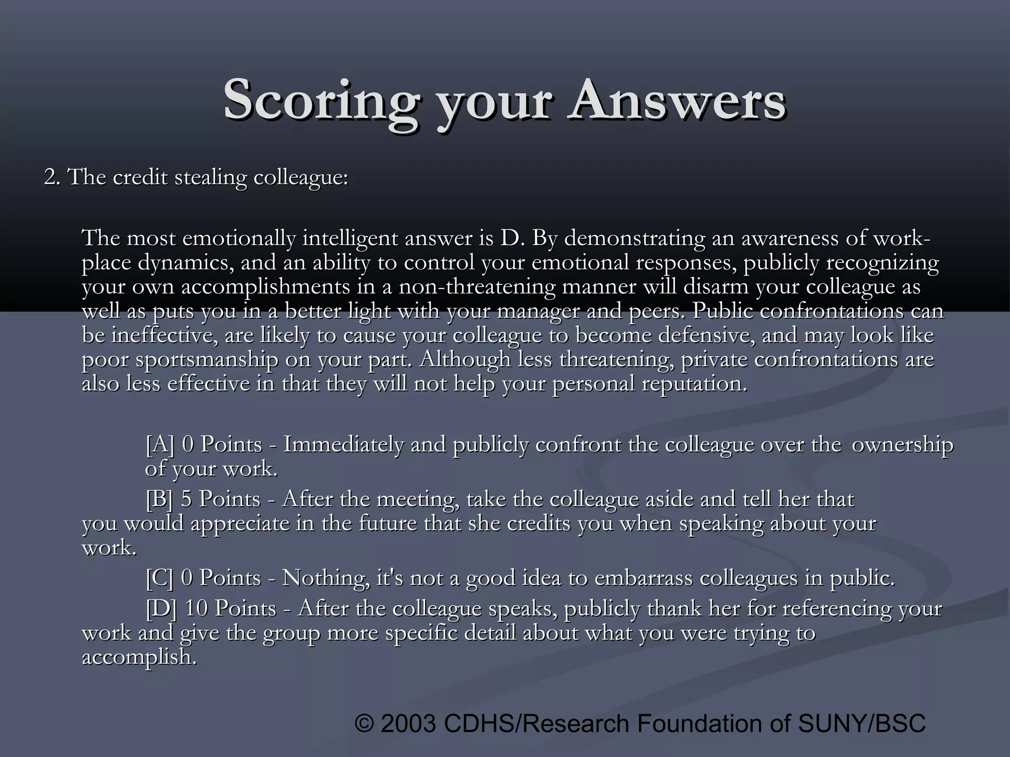 © 2003 CDHS/Research Foundation of SUNY/BSC
Scoring your AnswersScoring your Answers
2. The credit stealing colleague:2. The credit stealing colleague:
The most emotionally intelligent answer is D. By demonstrating an awareness of work-The most emotionally intelligent answer is D. By demonstrating an awareness of work-
place dynamics, and an ability to control your emotional responses, publicly recognizingplace dynamics, and an ability to control your emotional responses, publicly recognizing
your own accomplishments in a non-threatening manner will disarm your colleague asyour own accomplishments in a non-threatening manner will disarm your colleague as
well as puts you in a better light with your manager and peers. Public confrontations canwell as puts you in a better light with your manager and peers. Public confrontations can
be ineffective, are likely to cause your colleague to become defensive, and may look likebe ineffective, are likely to cause your colleague to become defensive, and may look like
poor sportsmanship on your part. Although less threatening, private confrontations arepoor sportsmanship on your part. Although less threatening, private confrontations are
also less effective in that they will not help your personal reputation.also less effective in that they will not help your personal reputation.
[A] 0 Points - Immediately and publicly confront the colleague over the[A] 0 Points - Immediately and publicly confront the colleague over the ownershipownership
of your work.of your work.
[B] 5 Points - After the meeting, take the colleague aside and tell her that[B] 5 Points - After the meeting, take the colleague aside and tell her that
you would appreciate in the future that she credits you when speaking about youryou would appreciate in the future that she credits you when speaking about your
work.work.
[C] 0 Points - Nothing, it's not a good idea to embarrass colleagues in public.[C] 0 Points - Nothing, it's not a good idea to embarrass colleagues in public.
[D] 10 Points - After the colleague speaks, publicly thank her for referencing your[D] 10 Points - After the colleague speaks, publicly thank her for referencing your
work and give the group more specific detail about what you were trying towork and give the group more specific detail about what you were trying to
accomplish.accomplish.
 