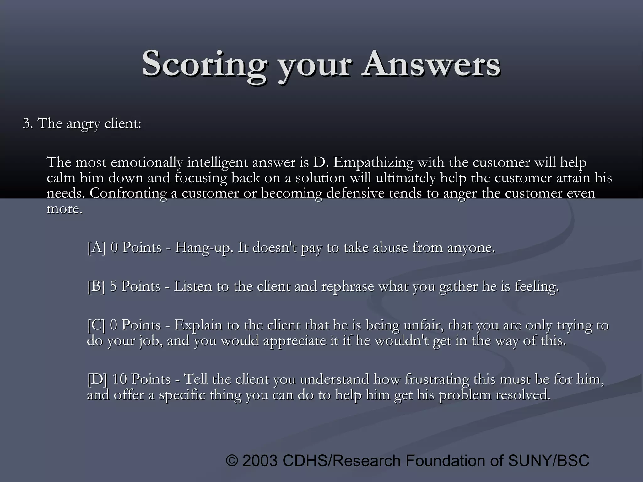 © 2003 CDHS/Research Foundation of SUNY/BSC
3. The angry client:3. The angry client:
The most emotionally intelligent answer is D. Empathizing with the customer will helpThe most emotionally intelligent answer is D. Empathizing with the customer will help
calm him down and focusing back on a solution will ultimately help the customer attain hiscalm him down and focusing back on a solution will ultimately help the customer attain his
needs. Confronting a customer or becoming defensive tends to anger the customer evenneeds. Confronting a customer or becoming defensive tends to anger the customer even
more.more.
[A] 0 Points - Hang-up. It doesn't pay to take abuse from anyone.[A] 0 Points - Hang-up. It doesn't pay to take abuse from anyone.
[B] 5 Points - Listen to the client and rephrase what you gather he is feeling.[B] 5 Points - Listen to the client and rephrase what you gather he is feeling.
[C] 0 Points - Explain to the client that he is being unfair, that you are only trying to[C] 0 Points - Explain to the client that he is being unfair, that you are only trying to
do your job, and you would appreciate it if he wouldn't get in the way of this.do your job, and you would appreciate it if he wouldn't get in the way of this.
[D] 10 Points - Tell the client you understand how frustrating this must be for him,[D] 10 Points - Tell the client you understand how frustrating this must be for him,
and offer a specific thing you can do to help him get his problem resolved.and offer a specific thing you can do to help him get his problem resolved.
Scoring your AnswersScoring your Answers
 