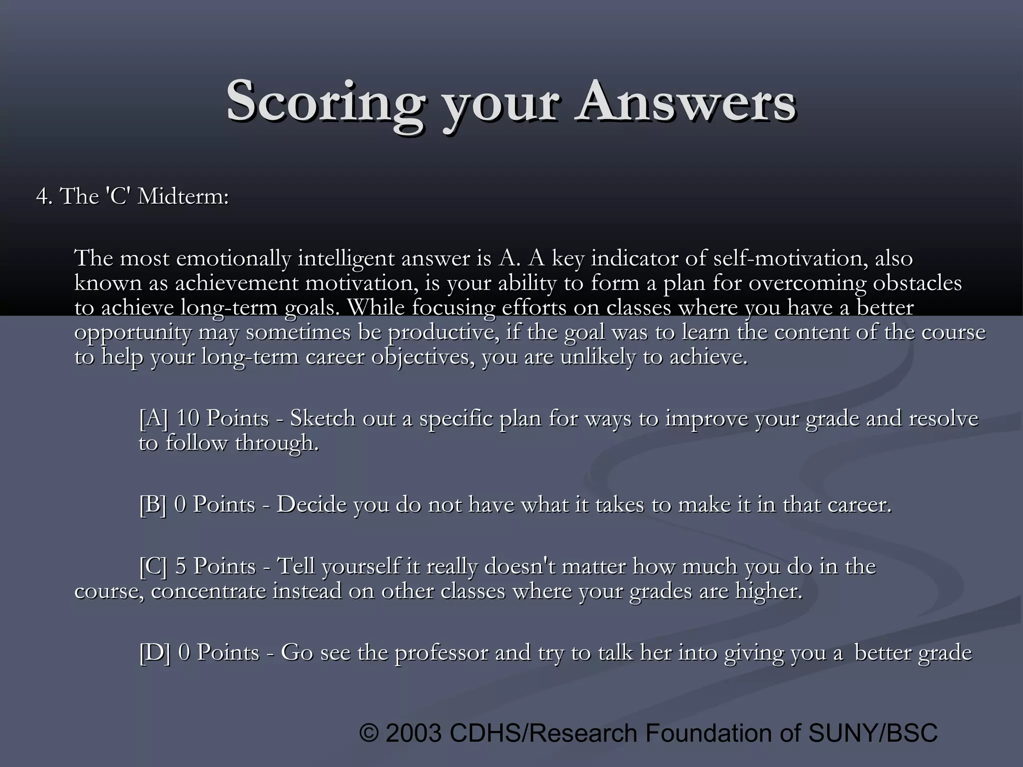 © 2003 CDHS/Research Foundation of SUNY/BSC
Scoring your AnswersScoring your Answers
4. The 'C' Midterm:4. The 'C' Midterm:
The most emotionally intelligent answer is A. A key indicator of self-motivation, alsoThe most emotionally intelligent answer is A. A key indicator of self-motivation, also
known as achievement motivation, is your ability to form a plan for overcoming obstaclesknown as achievement motivation, is your ability to form a plan for overcoming obstacles
to achieve long-term goals. While focusing efforts on classes where you have a betterto achieve long-term goals. While focusing efforts on classes where you have a better
opportunity may sometimes be productive, if the goal was to learn the content of the courseopportunity may sometimes be productive, if the goal was to learn the content of the course
to help your long-term career objectives, you are unlikely to achieve.to help your long-term career objectives, you are unlikely to achieve.
[A] 10 Points - Sketch out a specific plan for ways to improve your grade and resolve[A] 10 Points - Sketch out a specific plan for ways to improve your grade and resolve
to follow through.to follow through.
[B] 0 Points - Decide you do not have what it takes to make it in that career.[B] 0 Points - Decide you do not have what it takes to make it in that career.
[C] 5 Points - Tell yourself it really doesn't matter how much you do in the[C] 5 Points - Tell yourself it really doesn't matter how much you do in the
course, concentrate instead on other classes where your grades are higher.course, concentrate instead on other classes where your grades are higher.
[D] 0 Points - Go see the professor and try to talk her into giving you a[D] 0 Points - Go see the professor and try to talk her into giving you a better gradebetter grade
 