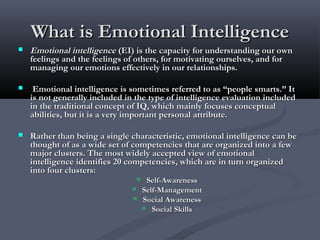  Emotional intelligenceEmotional intelligence (EI) is the capacity for understanding our own(EI) is the capacity for understanding our own
feelings and the feelings of others, for motivating ourselves, and forfeelings and the feelings of others, for motivating ourselves, and for
managing our emotions effectively in our relationships.managing our emotions effectively in our relationships.
 Emotional intelligence is sometimes referred to as “people smarts.” ItEmotional intelligence is sometimes referred to as “people smarts.” It
is not generally included in the type of intelligence evaluation includedis not generally included in the type of intelligence evaluation included
in the traditional concept of IQ, which mainly focuses conceptualin the traditional concept of IQ, which mainly focuses conceptual
abilities, but it is a very important personal attribute.abilities, but it is a very important personal attribute.
 Rather than being a single characteristic, emotional intelligence can beRather than being a single characteristic, emotional intelligence can be
thought of as a wide set of competencies that are organized into a fewthought of as a wide set of competencies that are organized into a few
major clusters. The most widely accepted view of emotionalmajor clusters. The most widely accepted view of emotional
intelligence identifies 20 competencies, which are in turn organizedintelligence identifies 20 competencies, which are in turn organized
into four clusters:into four clusters:
 Self-AwarenessSelf-Awareness
 Self-ManagementSelf-Management
 Social AwarenessSocial Awareness
 Social SkillsSocial Skills
What is Emotional IntelligenceWhat is Emotional Intelligence
 