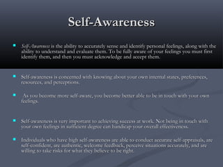 Self-AwarenessSelf-Awareness
 Self-AwarenessSelf-Awareness is the ability to accurately sense and identify personal feelings, along with theis the ability to accurately sense and identify personal feelings, along with the
ability to understand and evaluate them. To be fully aware of your feelings you must firstability to understand and evaluate them. To be fully aware of your feelings you must first
identify them, and then you must acknowledge and accept them.identify them, and then you must acknowledge and accept them.
 Self-awareness is concerned with knowing about your own internal states, preferences,Self-awareness is concerned with knowing about your own internal states, preferences,
resources, and perceptions.resources, and perceptions.
 As you become more self-aware, you become better able to be in touch with your ownAs you become more self-aware, you become better able to be in touch with your own
feelings.feelings.
 Self-awareness is very important to achieving success at work. Not being in touch withSelf-awareness is very important to achieving success at work. Not being in touch with
your own feelings in sufficient degree can handicap your overall effectiveness.your own feelings in sufficient degree can handicap your overall effectiveness.
 Individuals who have high self-awareness are able to conduct accurate self-appraisals, areIndividuals who have high self-awareness are able to conduct accurate self-appraisals, are
self-confident, are authentic, welcome feedback, perceive situations accurately, and areself-confident, are authentic, welcome feedback, perceive situations accurately, and are
willing to take risks for what they believe to be right.willing to take risks for what they believe to be right.
 
