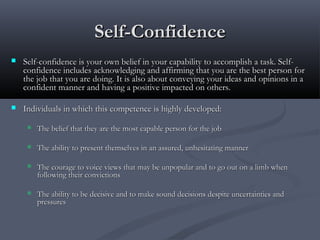 Self-ConfidenceSelf-Confidence
 Self-confidence is your own belief in your capability to accomplish a task. Self-Self-confidence is your own belief in your capability to accomplish a task. Self-
confidence includes acknowledging and affirming that you are the best person forconfidence includes acknowledging and affirming that you are the best person for
the job that you are doing. It is also about conveying your ideas and opinions in athe job that you are doing. It is also about conveying your ideas and opinions in a
confident manner and having a positive impacted on others.confident manner and having a positive impacted on others.
 Individuals in which this competence is highly developed:Individuals in which this competence is highly developed:
 The belief that they are the most capable person for the jobThe belief that they are the most capable person for the job
 The ability to present themselves in an assured, unhesitating mannerThe ability to present themselves in an assured, unhesitating manner
 The courage to voice views that may be unpopular and to go out on a limb whenThe courage to voice views that may be unpopular and to go out on a limb when
following their convictionsfollowing their convictions
 The ability to be decisive and to make sound decisions despite uncertainties andThe ability to be decisive and to make sound decisions despite uncertainties and
pressurespressures
 
