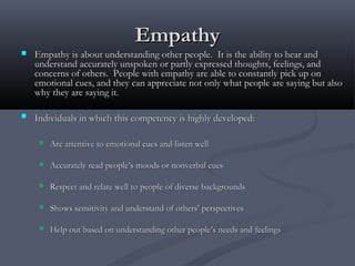 EmpathyEmpathy
 EmpathyEmpathy is about understanding other people. It is the ability to hear andis about understanding other people. It is the ability to hear and
understand accurately unspoken or partly expressed thoughts, feelings, andunderstand accurately unspoken or partly expressed thoughts, feelings, and
concerns of others. People with empathy are able to constantly pick up onconcerns of others. People with empathy are able to constantly pick up on
emotional cues, and they can appreciate not only what people are saying but alsoemotional cues, and they can appreciate not only what people are saying but also
why they are saying it.why they are saying it.
 Individuals in which this competency is highly developed:Individuals in which this competency is highly developed:
 Are attentive to emotional cues and listen wellAre attentive to emotional cues and listen well
 Accurately read people’s moods or nonverbal cuesAccurately read people’s moods or nonverbal cues
 Respect and relate well to people of diverse backgroundsRespect and relate well to people of diverse backgrounds
 Shows sensitivity and understand of others’ perspectivesShows sensitivity and understand of others’ perspectives
 Help out based on understanding other people’s needs and feelingsHelp out based on understanding other people’s needs and feelings
 