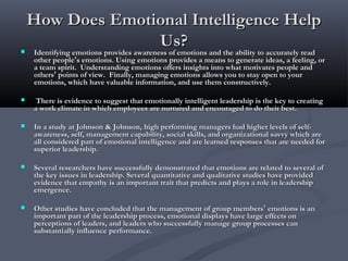 How Does Emotional Intelligence HelpHow Does Emotional Intelligence Help
Us?Us? Identifying emotions provides awareness of emotions and the ability to accurately readIdentifying emotions provides awareness of emotions and the ability to accurately read
other peopleother people’’s emotions. Using emotions provides a means to generate ideas, a feeling, ors emotions. Using emotions provides a means to generate ideas, a feeling, or
a team spirit. Understanding emotions offers insights into what motivates people anda team spirit. Understanding emotions offers insights into what motivates people and
othersothers’’ points of view. Finally, managing emotions allows you to stay open to yourpoints of view. Finally, managing emotions allows you to stay open to your
emotions, which have valuable information, and use them constructively.emotions, which have valuable information, and use them constructively.
 There is evidence to suggest that emotionally intelligent leadership is the key to creatingThere is evidence to suggest that emotionally intelligent leadership is the key to creating
a work climate in which employees are nurtured and encouraged to do their best.a work climate in which employees are nurtured and encouraged to do their best.
 In a study at Johnson & Johnson, high performing managers had higher levels of self-In a study at Johnson & Johnson, high performing managers had higher levels of self-
awareness, self, management capability, social skills, and organizational savvy which areawareness, self, management capability, social skills, and organizational savvy which are
all considered part of emotional intelligence and are learned responses that are needed forall considered part of emotional intelligence and are learned responses that are needed for
superior leadership.superior leadership.
 Several researchers have successfully demonstrated that emotions are related to several ofSeveral researchers have successfully demonstrated that emotions are related to several of
the key issues in leadership. Several quantitative and qualitative studies have providedthe key issues in leadership. Several quantitative and qualitative studies have provided
evidence that empathy is an important trait that predicts and plays a role in leadershipevidence that empathy is an important trait that predicts and plays a role in leadership
emergence.emergence.
 Other studies have concluded that the management of group membersOther studies have concluded that the management of group members’’ emotions is anemotions is an
important part of the leadership process, emotional displays have large effects onimportant part of the leadership process, emotional displays have large effects on
perceptions of leaders, and leaders who successfully manage group processes canperceptions of leaders, and leaders who successfully manage group processes can
substantially influence performance.substantially influence performance.
 