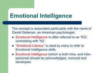 Emotional Intelligence
The concept is associated particularly with the name of
Daniel Goleman, an American psychologist.
 Emotional Intelligence is often referred to as “EQ”,
contrasting with “IQ”.
 “Emotional Literacy” is used by many to refer to
Emotional Intelligence skills.
 Emotional intelligence (which is both intra- and interpersonal) should be acknowledged, nurtured and
developed.

 
