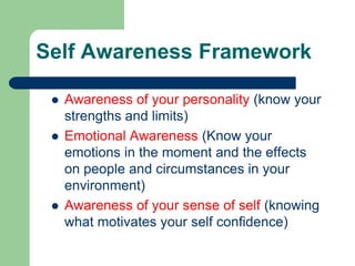 Self Awareness Framework





Awareness of your personality (know your
strengths and limits)
Emotional Awareness (Know your
emotions in the moment and the effects
on people and circumstances in your
environment)
Awareness of your sense of self (knowing
what motivates your self confidence)

 