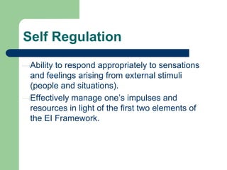 Self Regulation
Ability to respond appropriately to sensations
and feelings arising from external stimuli
(people and situations).
Effectively manage one’s impulses and
resources in light of the first two elements of
the EI Framework.

 