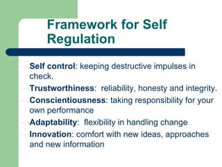 Framework for Self
Regulation
Self control: keeping destructive impulses in
check.
Trustworthiness: reliability, honesty and integrity.
Conscientiousness: taking responsibility for your
own performance
Adaptability: flexibility in handling change
Innovation: comfort with new ideas, approaches
and new information

 